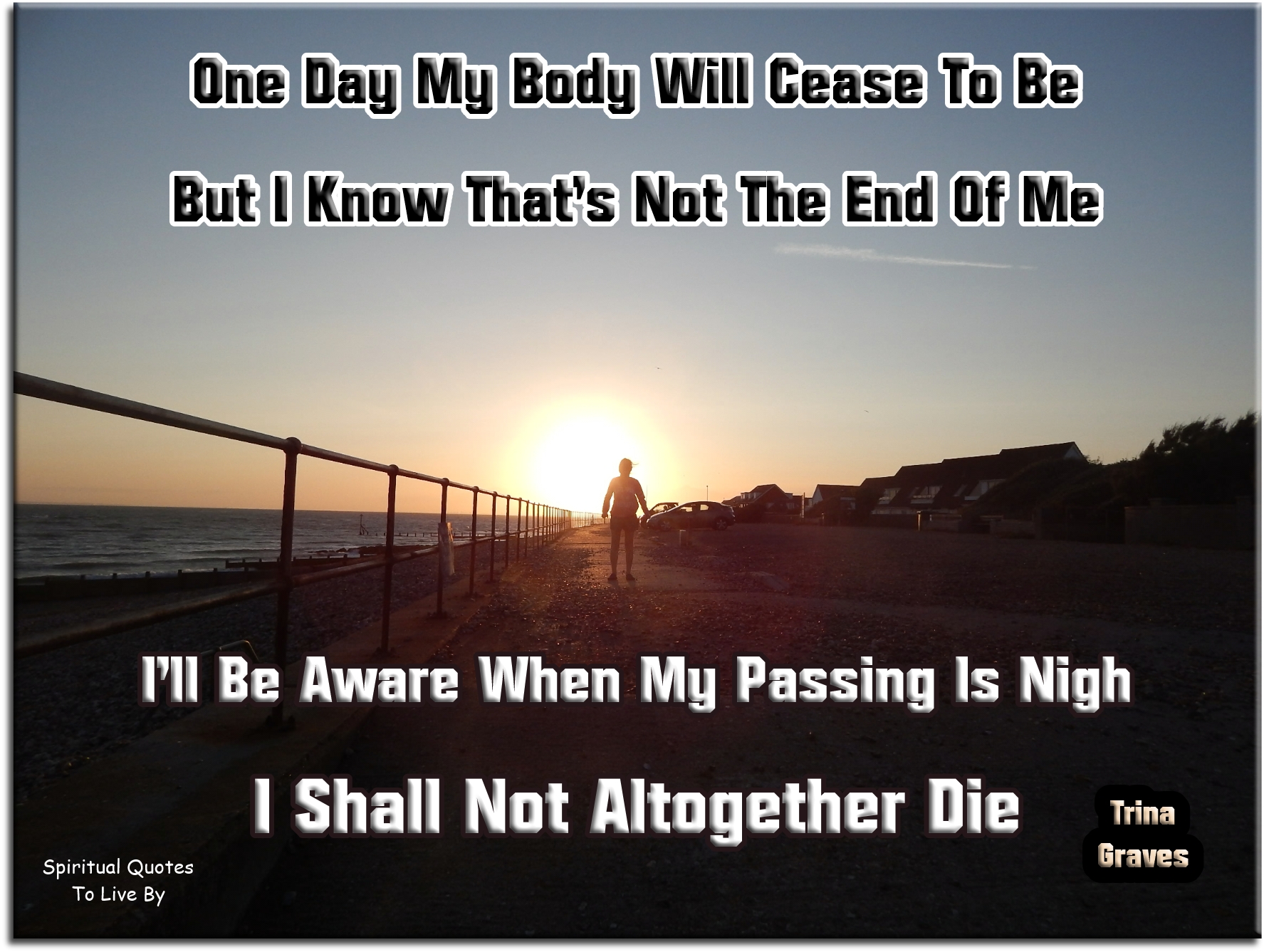 Trina Graves quote - One day my body will cease to be, But I know that’s not the end of me, I’ll be aware when my passing is nigh, I shall not altogether die. - Spiritual Quotes To Live By