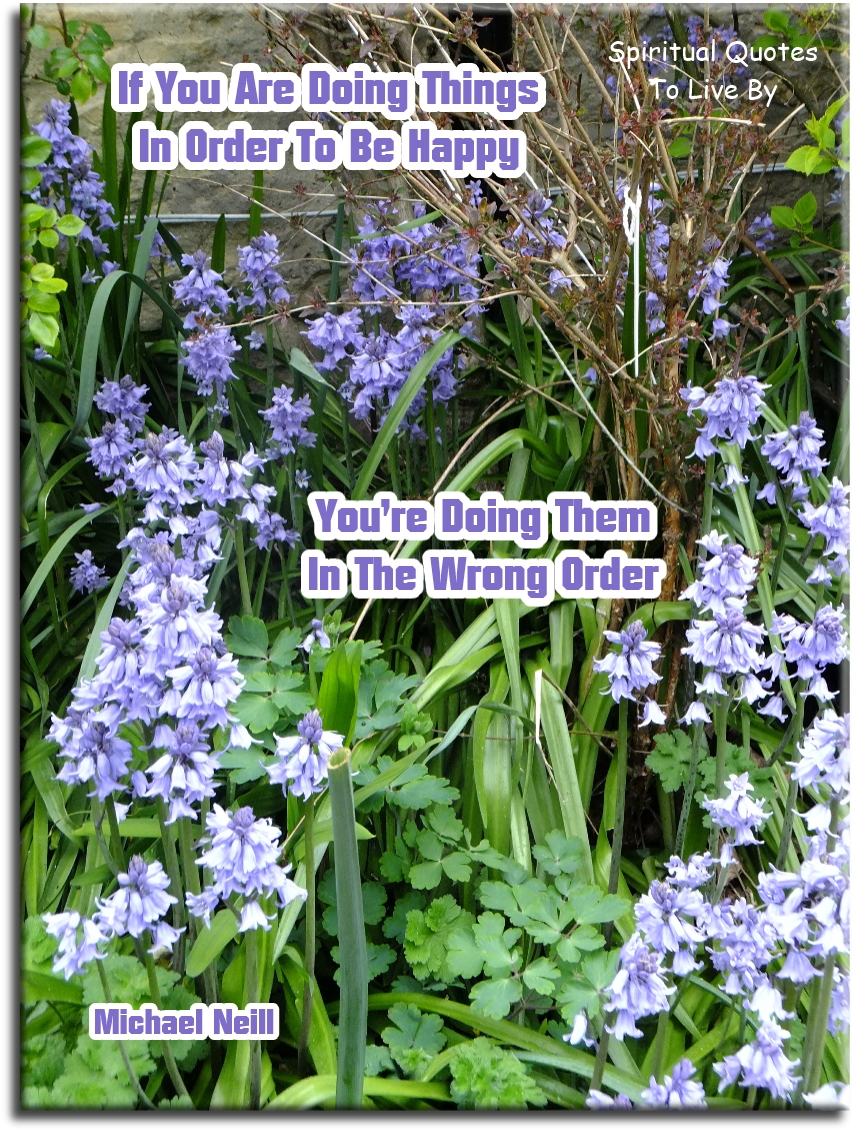 Michael Neill quote - If you are doing things in order to be happy.. You’re doing them in the wrong order. - Spiritual Quotes To Live By