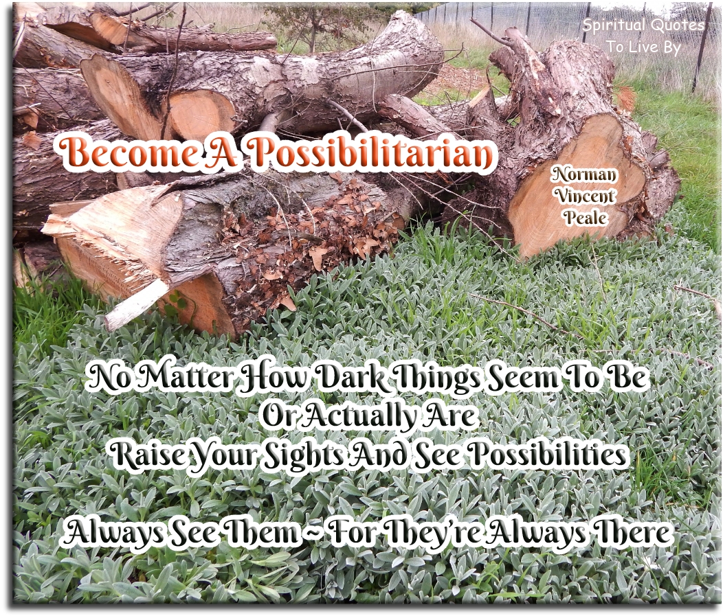 Norman Vincent Peale quote - Become a possibilitarian. No matter how dark things seem to be or actually are, raise your sights and see possibilities - always see them, for they’re always there. - Spiritual Quotes To Live By