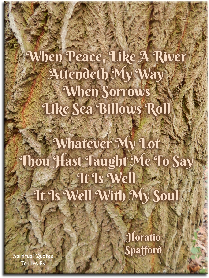 Horatio Spafford quote - When peace, like a river, attendeth my way When sorrows like sea billows roll Whatever my lot, Thou hast taught me to say It is well, it is well with my soul. - Spiritual Quotes To Live By