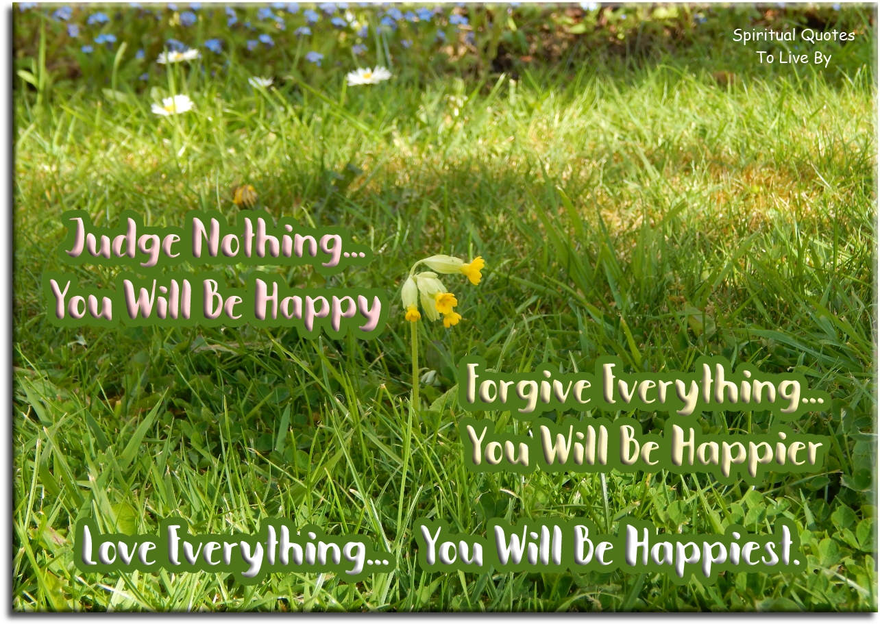 Judge nothing, you will be happy. Forgive everything, you will be happier. Love everything, you will be happiest - Spiritual Quotes To Live By