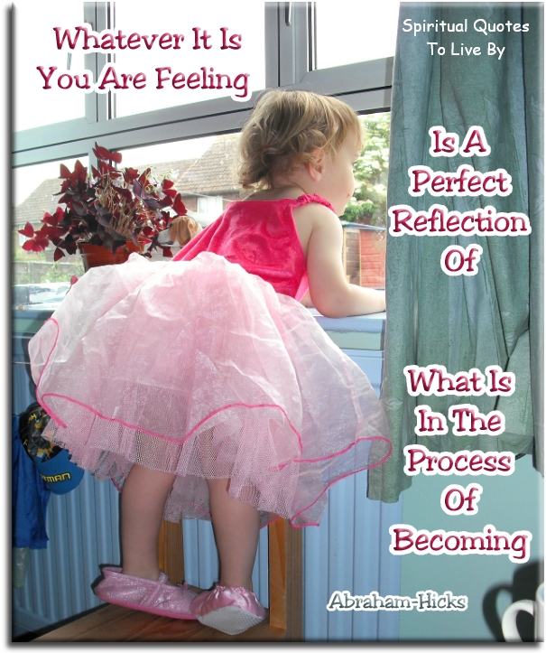 Abraham Hicks quote - Whatever it is you are feeling is a perfect reflection of what is in the process of becoming. - Spiritual Quotes To Live By