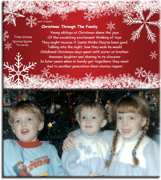 Trina Graves quote - Young siblings at Christmas share the joys Of the escalating excitement thinking of toys They might receive if Santa thinks they’ve been good Talking into the night, how they wish he would

Childhood Christmas days spent with sister or brother
Amasses laughter and sharing to re-discover In later years when in family get-togethers they meet And to another generation their stories repeat - Spiritual Quotes To Live By