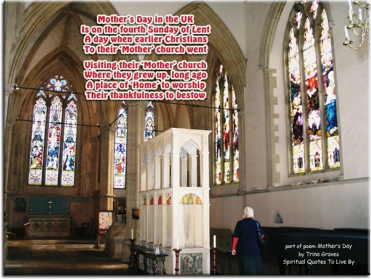 Trina Graves quote - Mother’s Day in the UK Is on the fourth Sunday of Lent A day when earlier Christians To their ‘Mother’ church went  Visiting their ‘Mother’ church Where they grew up, long ago A place of ‘Home’ to worship Their thankfulness to bestow - Spiritual Quotes To Live By