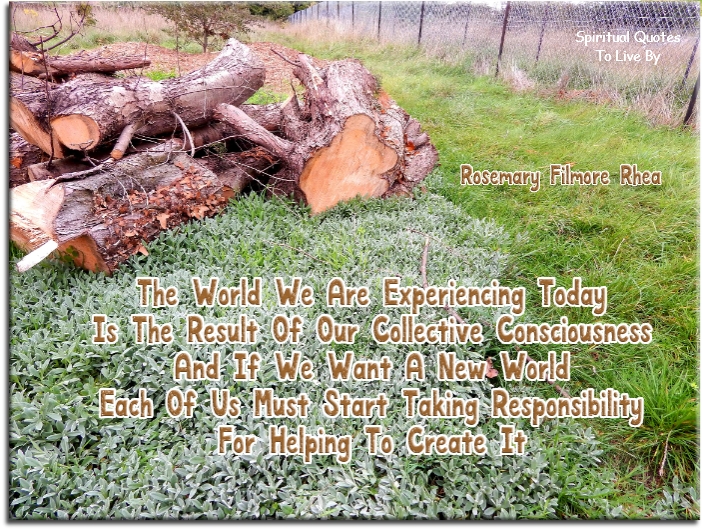 Rosemary Fillmore Rhea quote - The world we are experiencing today is the result of our collective consciousness, and if we want a new world, each of us must start taking responsibility for helping create it. - Spiritual Quotes To Live By