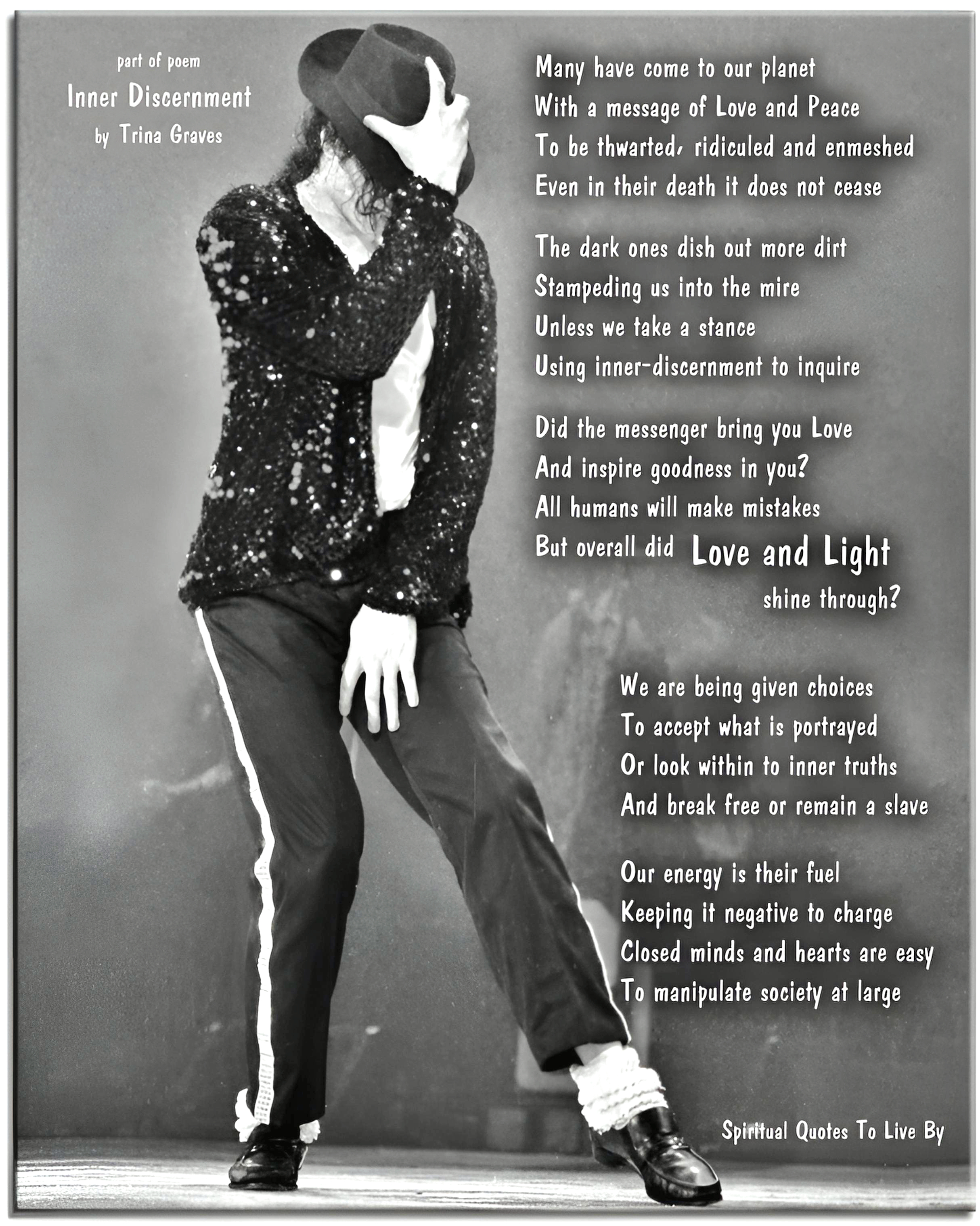 Trina Graves quote - Many have come to our planet With a message of Love and Peace To be thwarted, ridiculed and enmeshed Even in their death it does not cease  The dark ones dish out more dirt Stampeding us into the mire Unless we take a stance Using inner-discernment to inquire  Did the messenger bring you Love And inspire goodness in you? All humans will make mistakes But overall did Love and Light shine through?  We are being given choices To accept what is portrayed Or look within to inner truths And break free or remain a slave  Our energy is their fuel Keeping it negative to charge Closed minds and hearts are easy To manipulate society at large - Spiritual Quotes To Live By