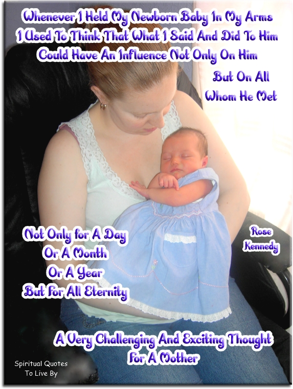 Rose Kennedy quote - Whenever I held my newborn baby in my arms, I used to thing that what I said and did to him could have an influence not only on him, but on all whom he met, not only for a day or a month or a year, but for all eternity. A very challenging and exciting thought for a mother. - Spiritual Quotes To Live By