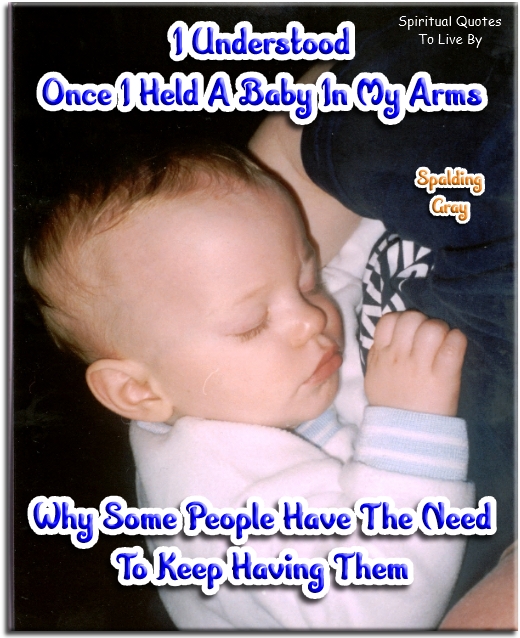 Spalding Gray quote - I understood once I held a baby in my arms, why some people have the need to keep having them. - Spiritual Quotes To Live By