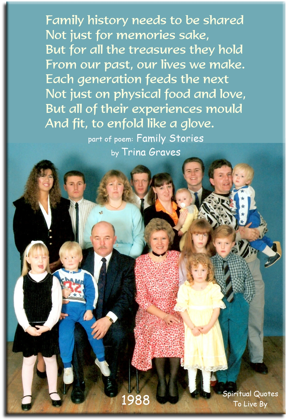 Trina Graves quote - Family history needs to be shared not just for memories sake, but for all the treasures they hold, from our past our lives we make. Each generation feeds the next not just on physical food and love, but all of their experiences mould and fit, to enfold like a glove - Spiritual Quotes To Live By