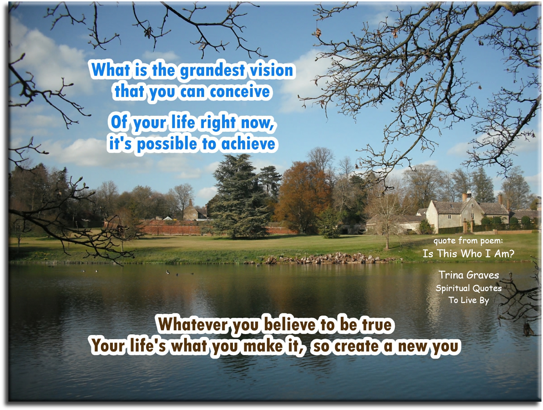 Trina Graves quote: What is the grandest vision that you can conceive, Of your life right now, it’s possible to achieve, Whatever you believe to be true, Your life’s what you make it, so create a new you - Spiritual Quotes To Live By