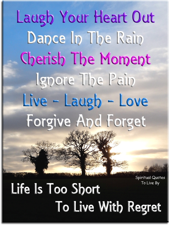 Laugh your heart out. Dance in the rain Cherish the moment. Ignore the pain Live - Laugh - Love. Forgive and Forget Life is too short to live with regret - Spiritual Quotes To Live By