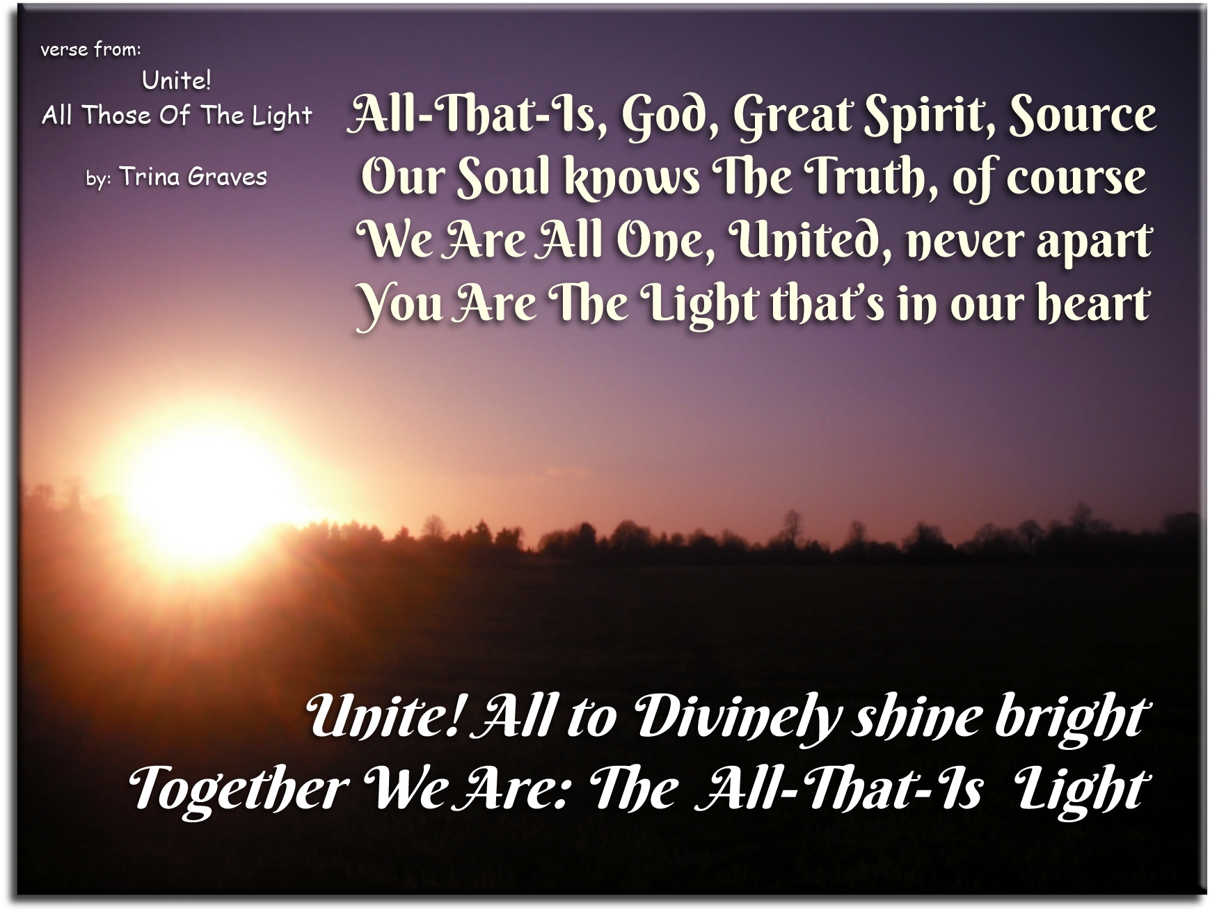 Trina Graves quote - All-That-Is, God, Great Spirit, Source Our Soul knows The Truth, of course We Are All One, United, never apart You Are The Light that’s in our Heart Unite! All to Divinely Shine Bright Together We Are: The All-That-Is Light - Spiritual Quotes To Live By