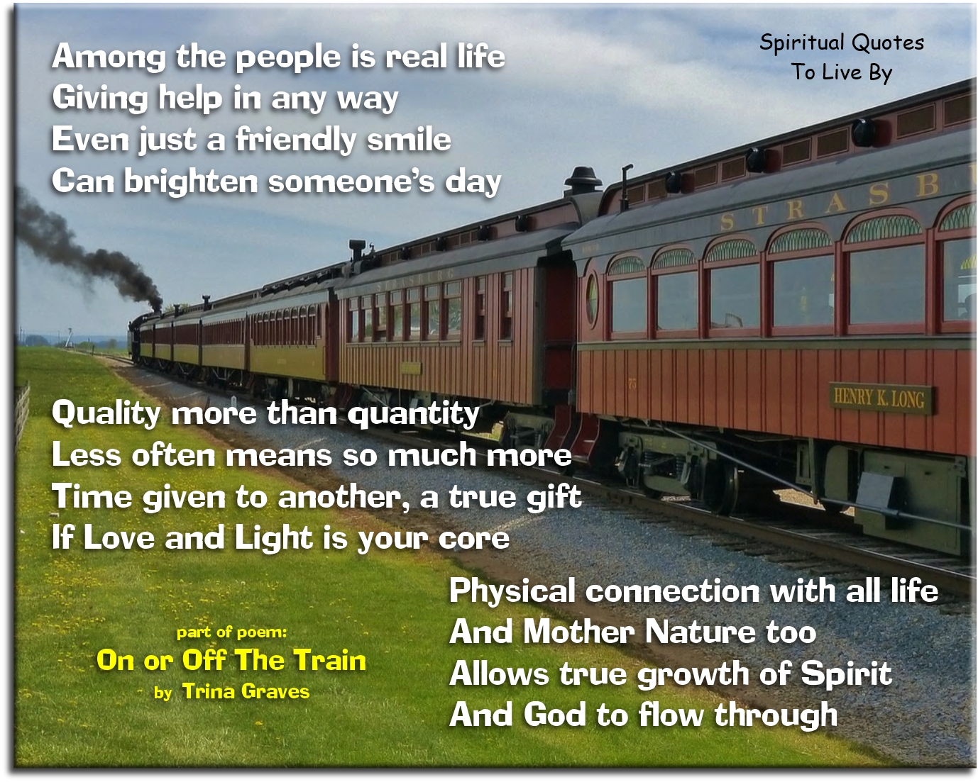 Trina Graves quote - Among the people is real life Giving help in any way Even just a friendly smile Can brighten someone’s day  Quality more than quantity Less often means so much more Time given to another, a true gift If Love and Light is your Core  Physical connection with all life And Mother Nature too Allows true growth of Spirit And God to flow through - Spiritual Quotes To Live By