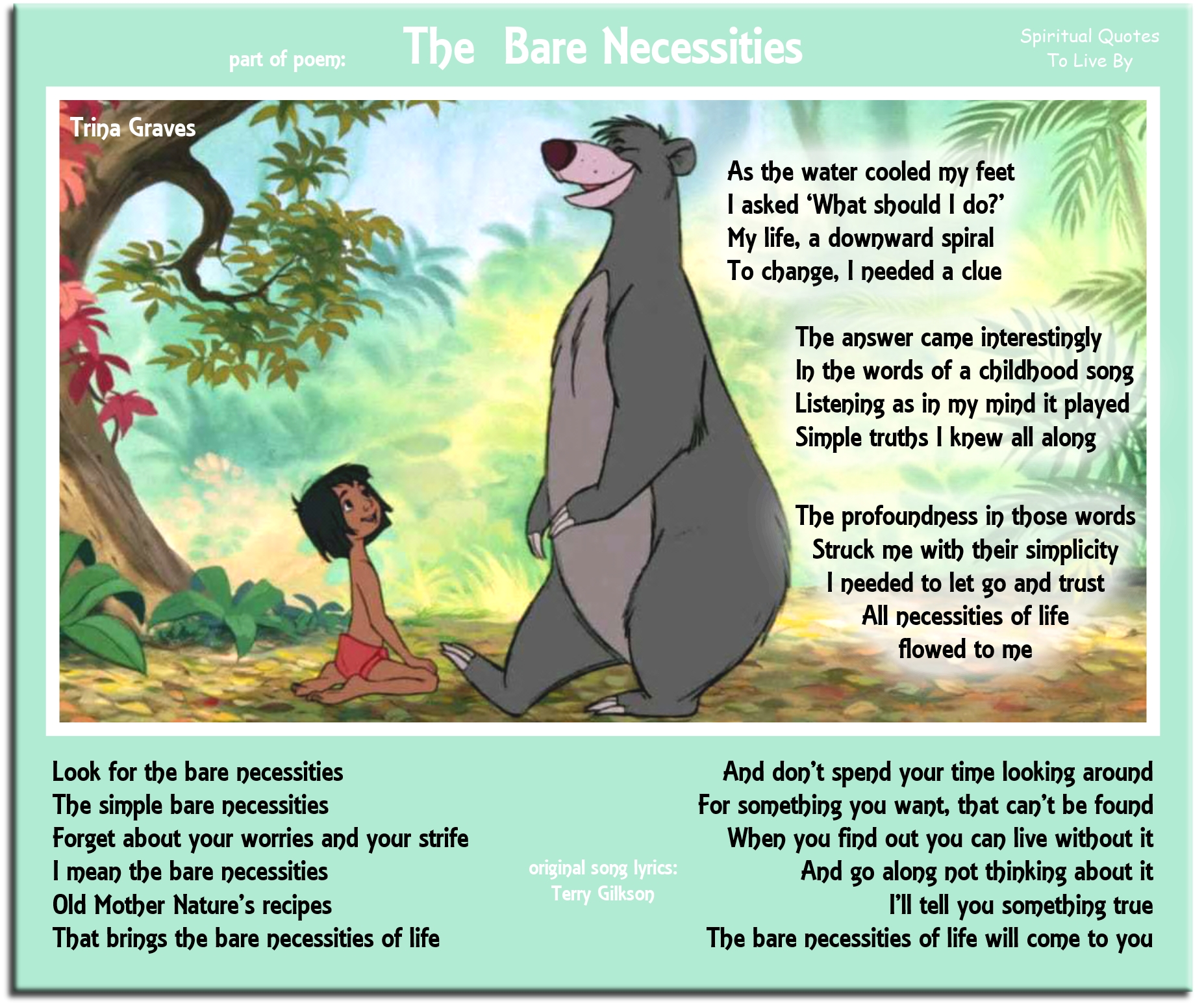 Trina Graves quote: As the water cooled my feet, I asked, “What should I do?”, My life, a downward spiral, To change, I needed a clue The answer came interestingly, In the words of a childhood song, Listening as in my mind it played, Simple truths I knew all along The profoundness in those words, Struck me with their simplicity, I needed to let go and trust, All necessities of life flowed to me - Spiritual Quotes To Live By