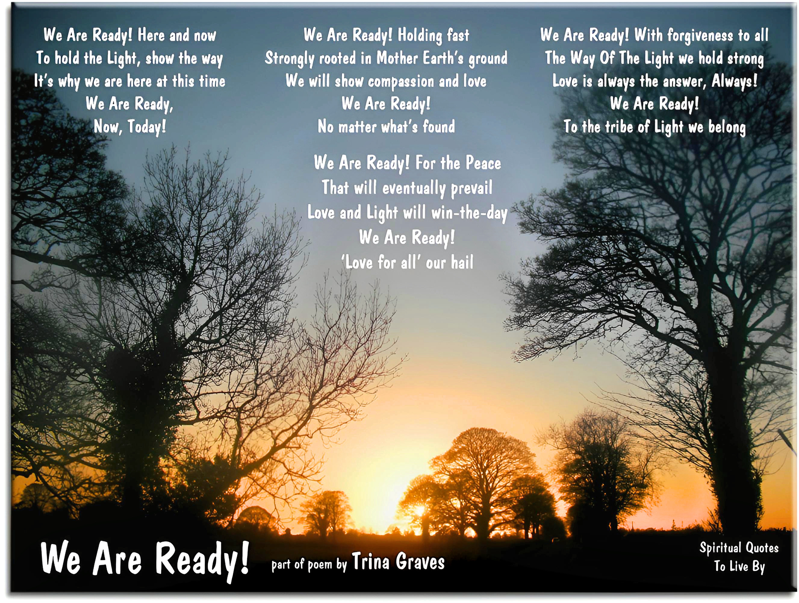 Trina Graves quote - We Are Ready! Here and now To hold the Light, show the way It’s why we are here at this time We Are Ready, Now, Today!  We Are Ready! Holding fast Strongly rooted in Mother Earth’s ground We will show compassion and love We Are Ready! No matter what’s found  We Are Ready! With forgiveness to all The Way Of The Light we hold strong Love is always the answer, Always! We Are Ready! To the tribe of Light we belong  We Are Ready! For the Peace That will eventually prevail Love and Light will win-the-day We Are Ready! “Love for all” our hail - Spiritual Quotes To Live By