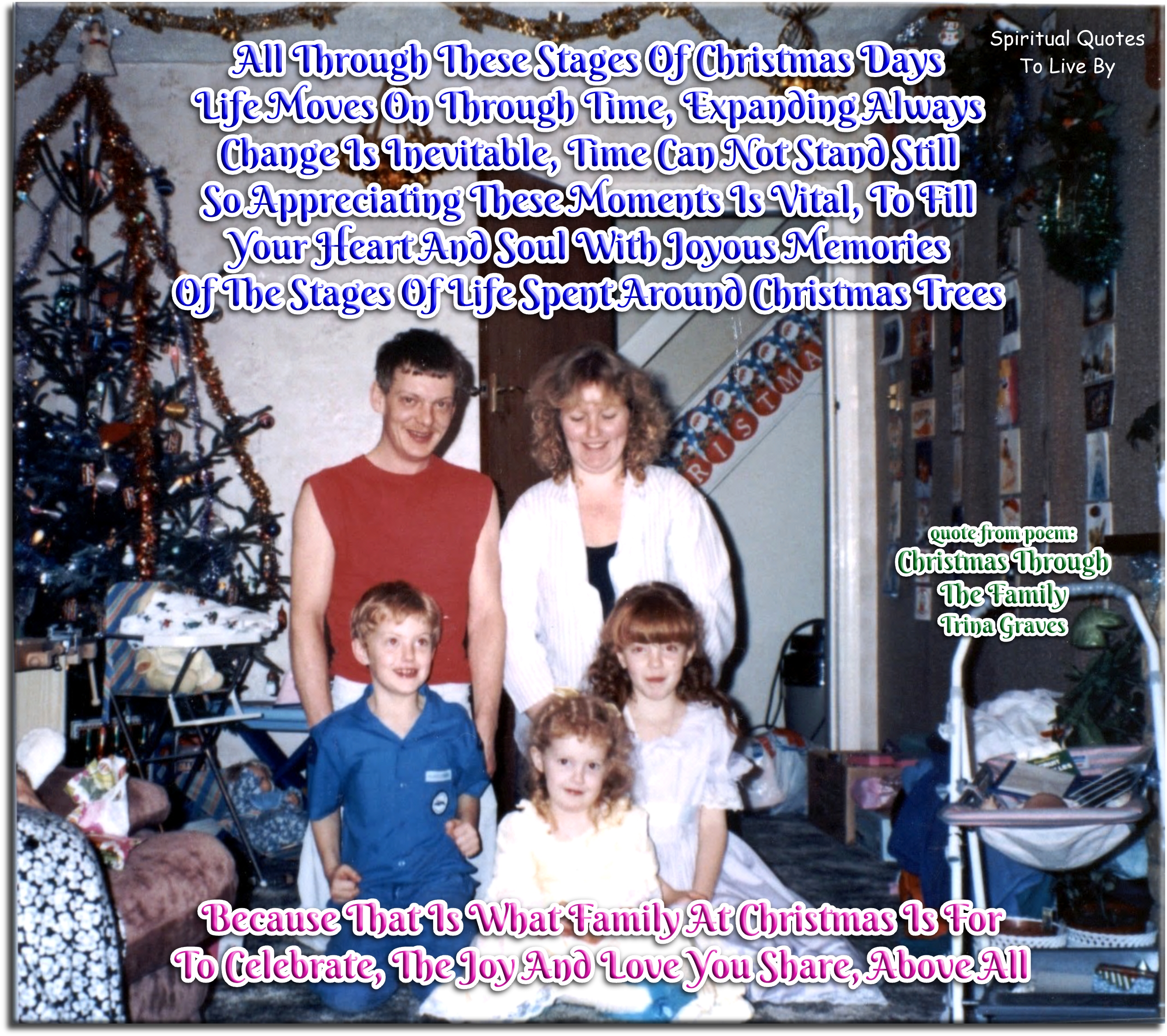 Trina Graves quote - All through these stages of Christmas days Life moves on through time, expanding always Change is inevitable, time can not stand still So appreciating these moments is vital, to fill Your Heart and Soul with joyous memories Of the stages of life spent around Christmas trees Because that is what family at Christmas is for To celebrate, the Joy and Love you share, above all - Spiritual Quotes To Live By Trina Graves quote - All through these stages of Christmas days Life moves on through time, expanding always Change is inevitable, time can not stand still So appreciating these moments is vital, to fill Your Heart and Soul with joyous memories Of the stages of life spent around Christmas trees Because that is what family at Christmas is for To celebrate, the Joy and Love you share, above all - Spiritual Quotes To Live By