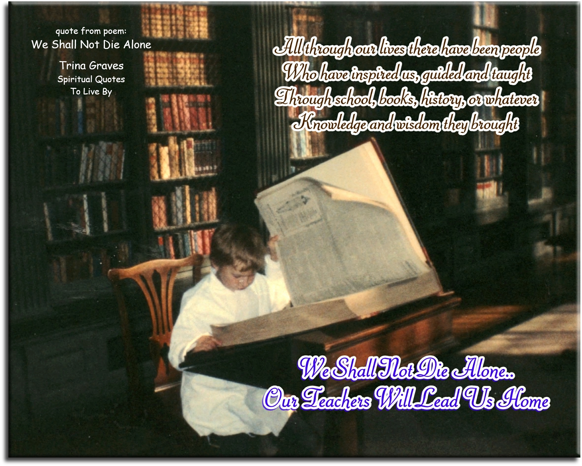 Trina Graves quote - All through our lives there have been people Who have inspired us, guided and taught Through school, books, history, or whatever Knowledge and wisdom they brought We Shall Not Die Alone.. Our Teachers Will Lead Us Home - Spiritual Quotes To Live By