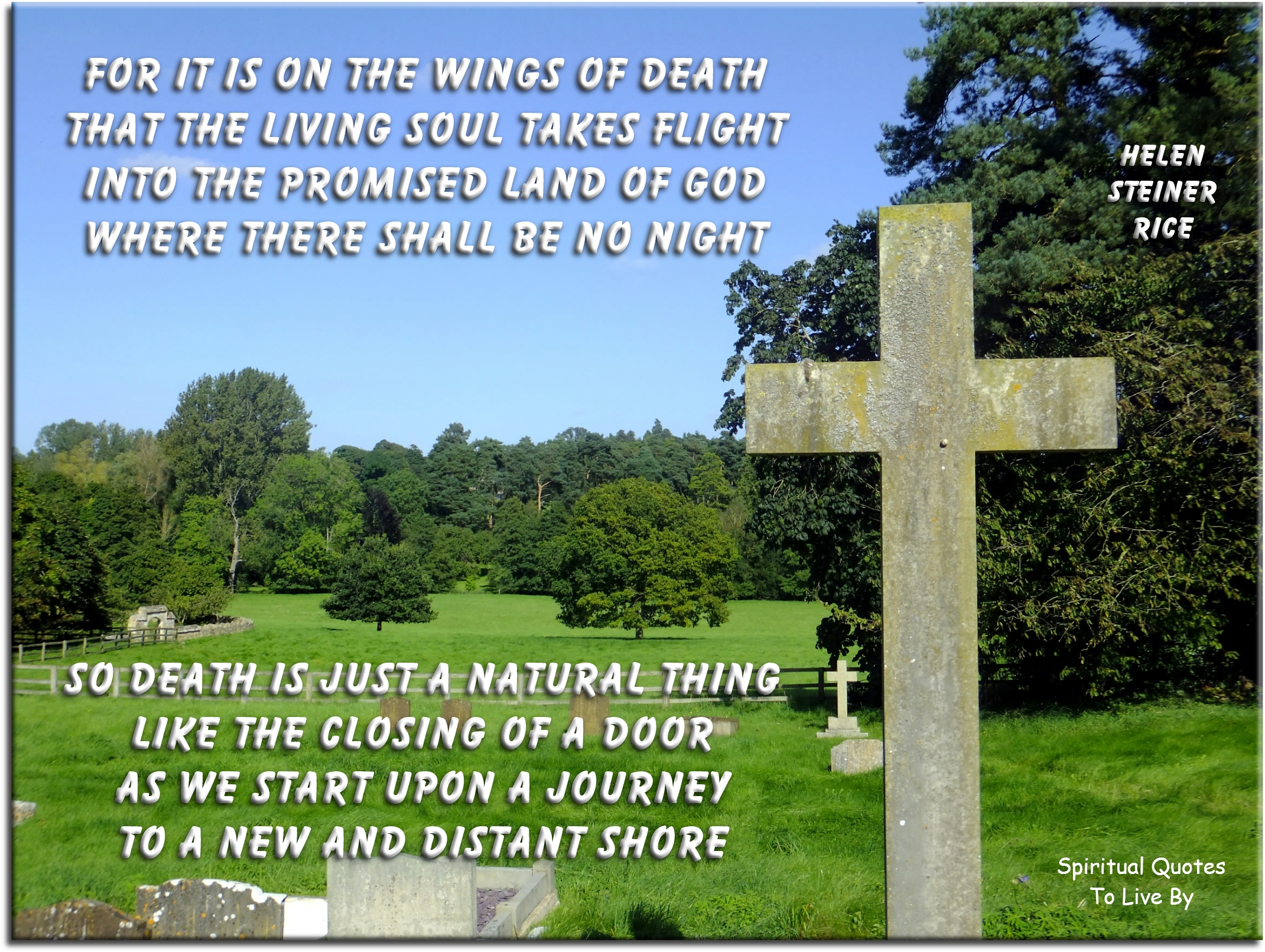 Helen Steiner Rice quote - For it is on the wings of death That the living Soul takes flight Into the promised land of God Where there shall be no night  So death is just a natural thing Like the closing of a door As we start upon a journey  To a new and distant shore - Spiritual Quotes To Live By