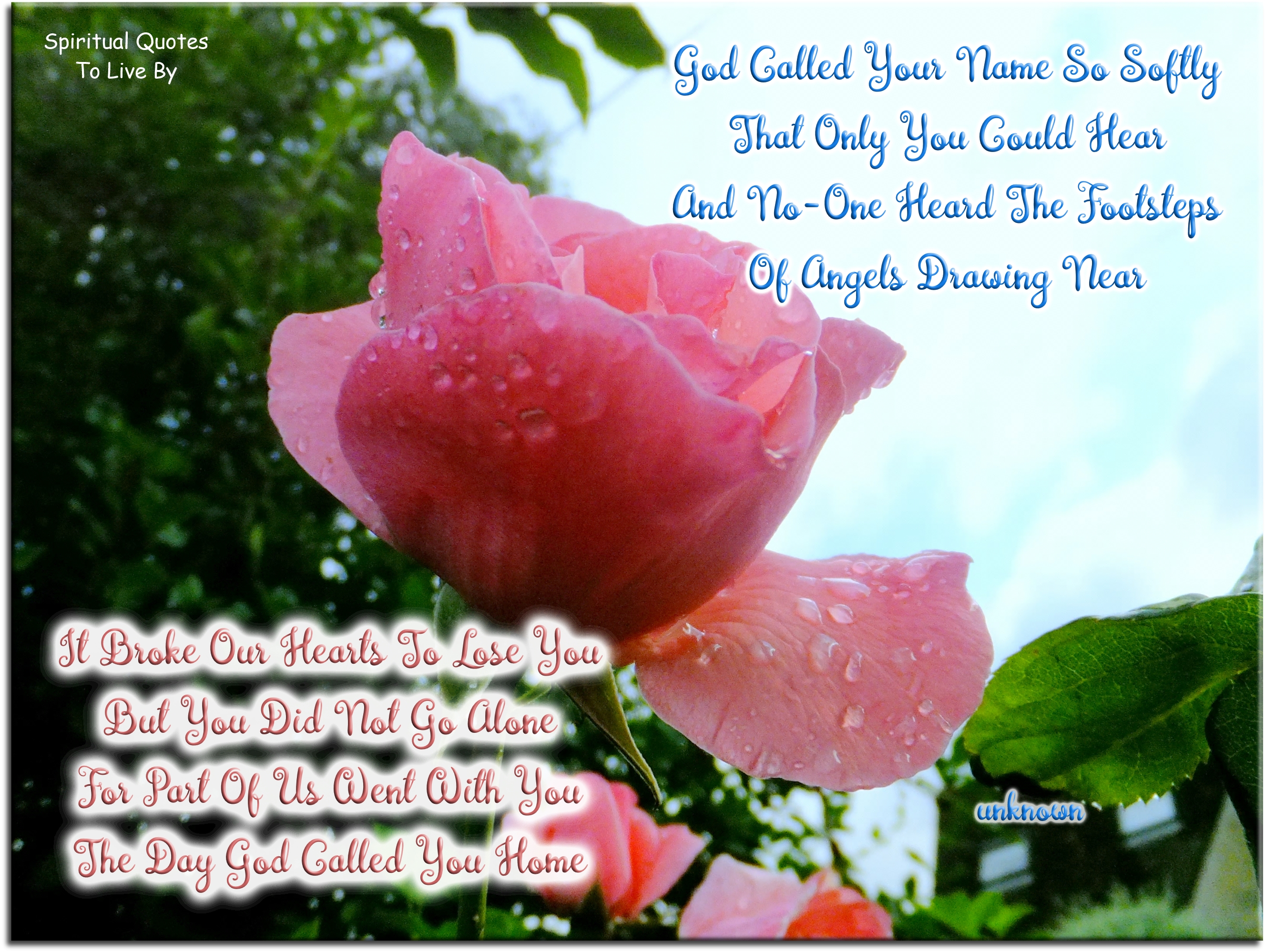 God called your name so softly That only you could hear And no-one heard the footsteps Of angels drawing near  It broke our hearts to lose you But you did not go alone For part of us went with you The day God called you home - Spiritual Quotes To Live By