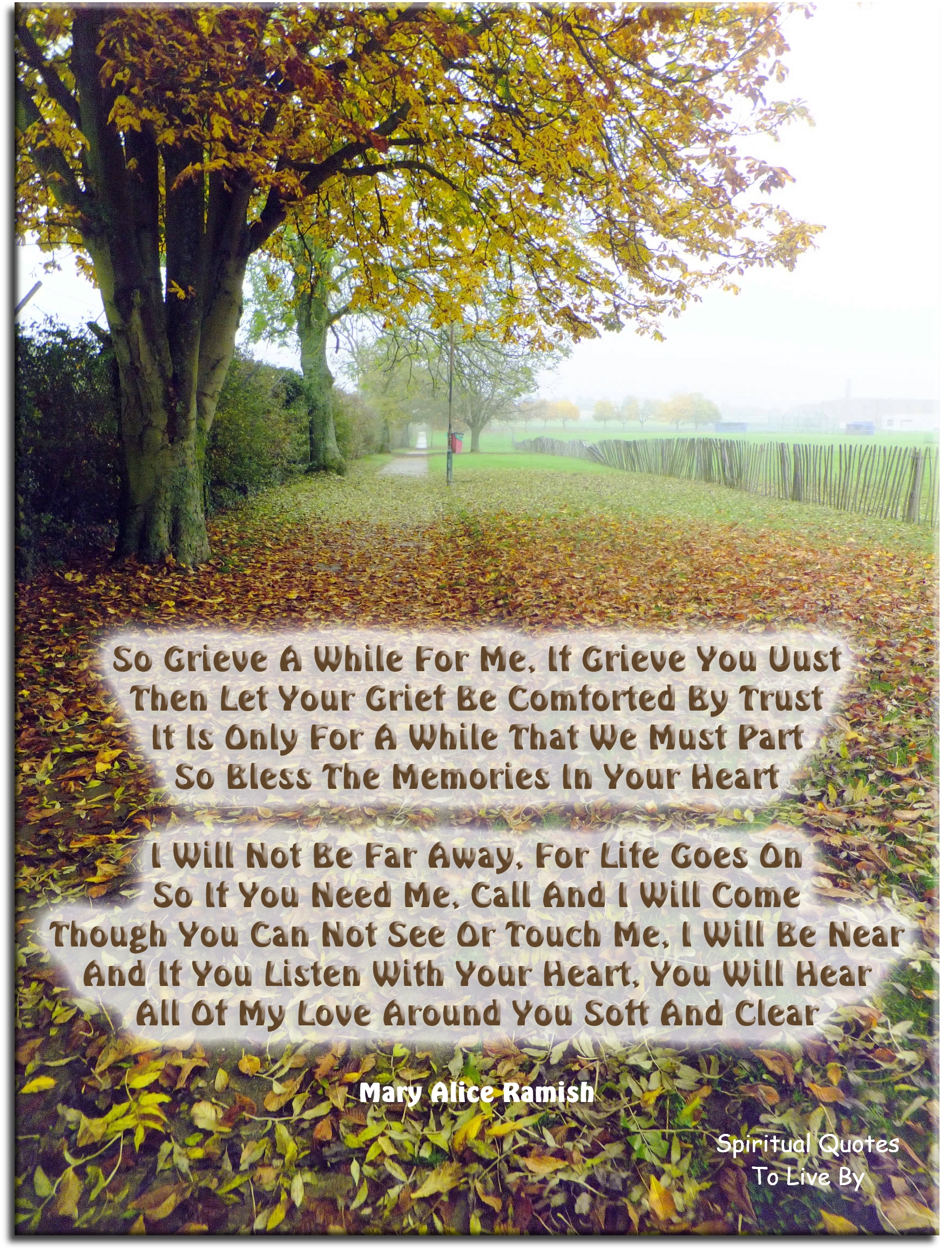 Mary Alice Ramish quote - So grieve a while for me, if grieve you must Then let your grief be comforted by trust It is only for a while that we must part So bless the memories in your heart  I will not be far away, for life goes on So if you need me, call and I will come Though you can not see or touch me, I will be near And if you listen with your heart, you will hear All of my love around you soft and clear - Spiritual Quotes To Live By