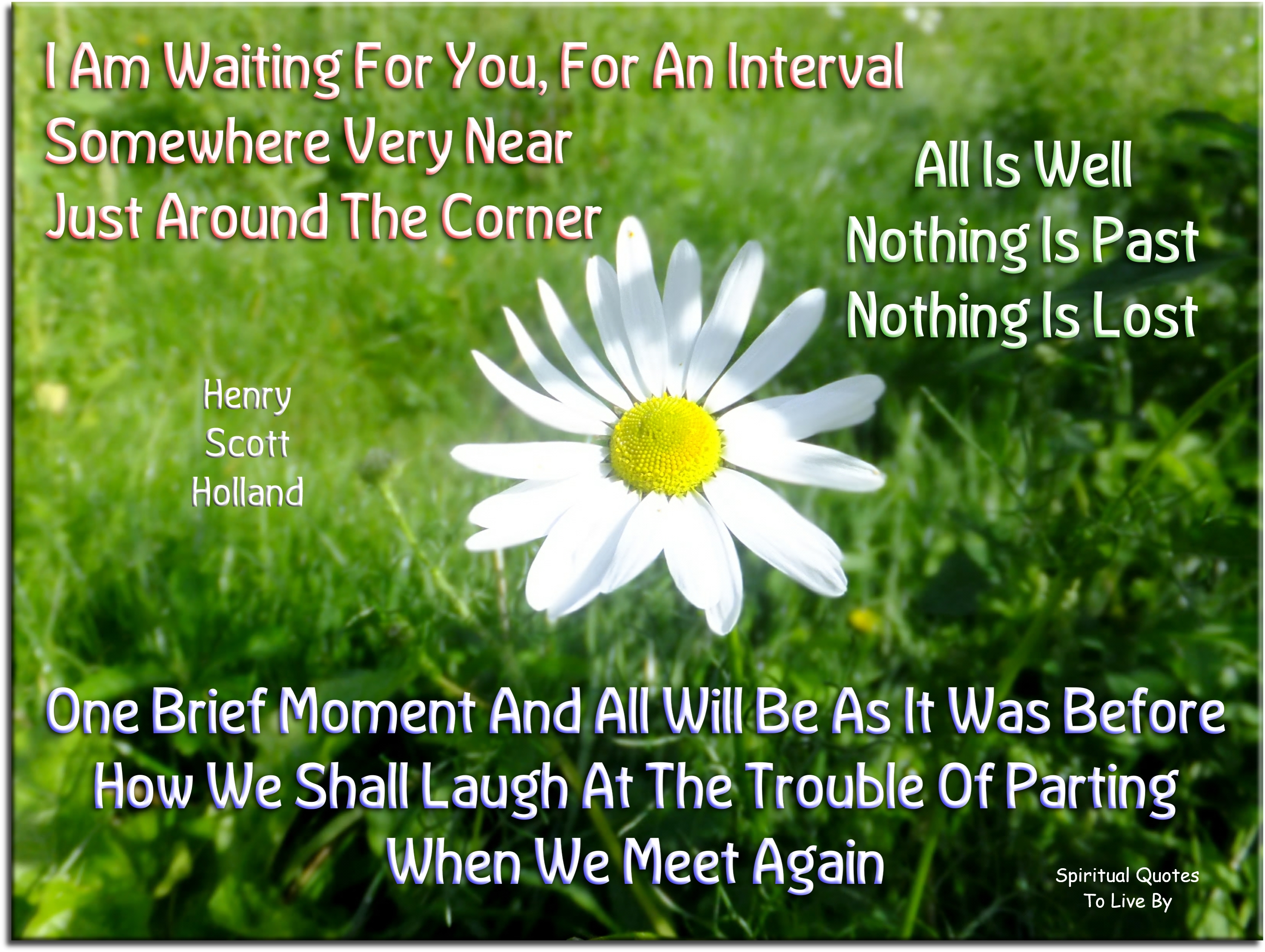 Henry Scott Holland quote - I am waiting for you, for an interval Somewhere very near Just around the corner. All is well. Nothing is past, nothing is lost. One brief moment and all will be as it was before. How we shall laugh at the trouble of parting When we meet again. - Spiritual Quotes To Live By