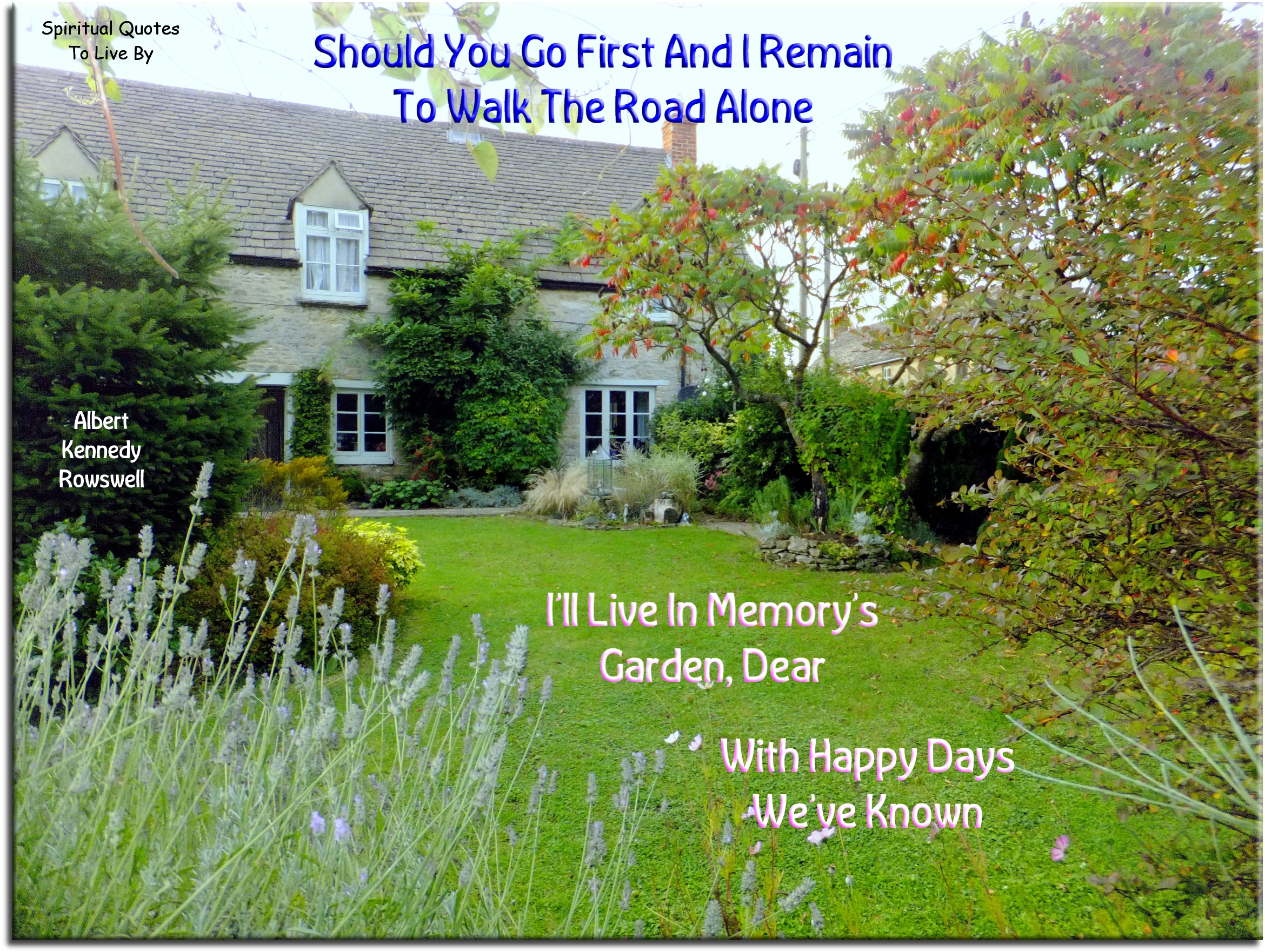 Albert Kennedy Rowswell quote - Should you go first and I remain To walk the road alone I’ll live in memory’s garden, dear With happy days we’ve known - Spiritual Quotes To Live By
