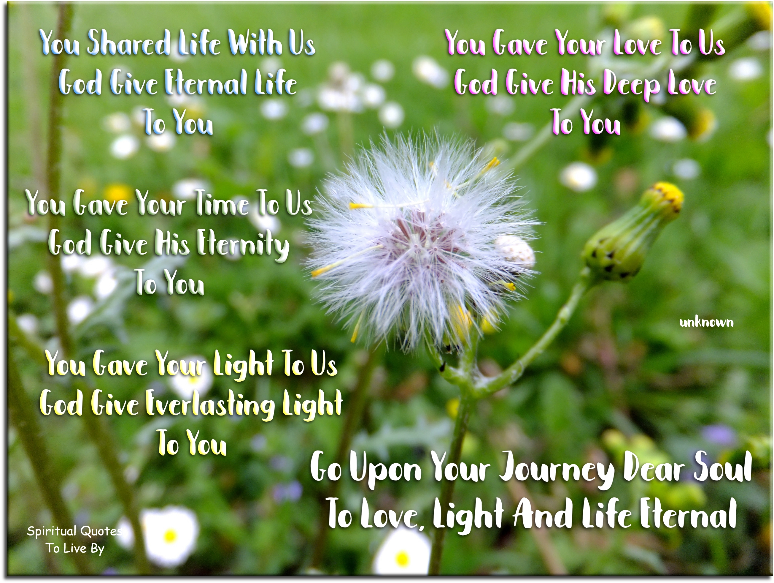 You shared life with us God give eternal life to you You gave your love to us God give His deep love to you You gave your time to us  God give His eternity to you You gave your light to us God give everlasting light to you Go upon your journey dear Soul To love, light and life eternal - Spiritual Quotes To Live By