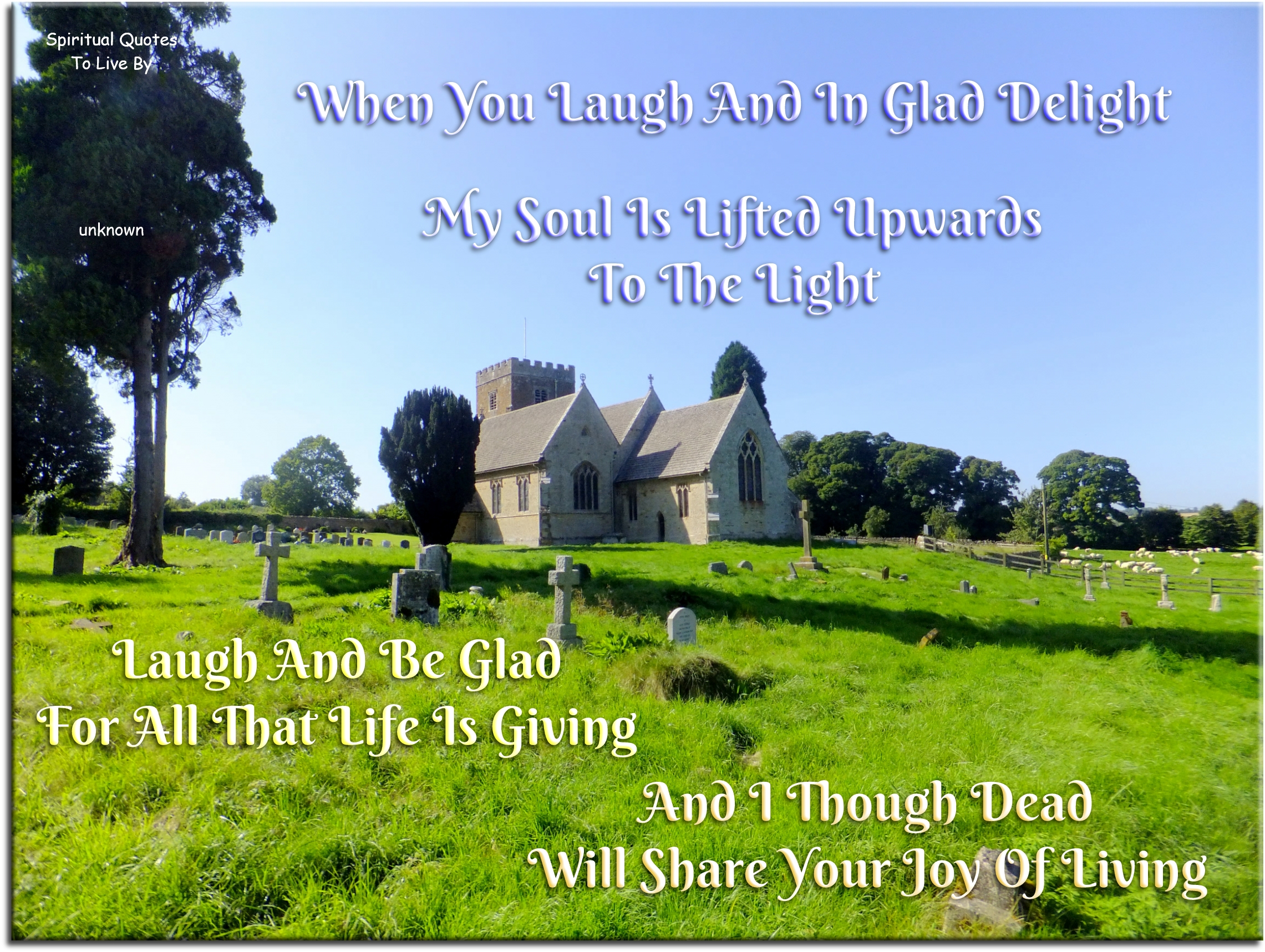 when you laugh and sing in glad delight My Soul is lifted upwards to the Light Laugh and be glad for all that life is giving And I though dead will share your joy of living - Spiritual Quotes To Live By