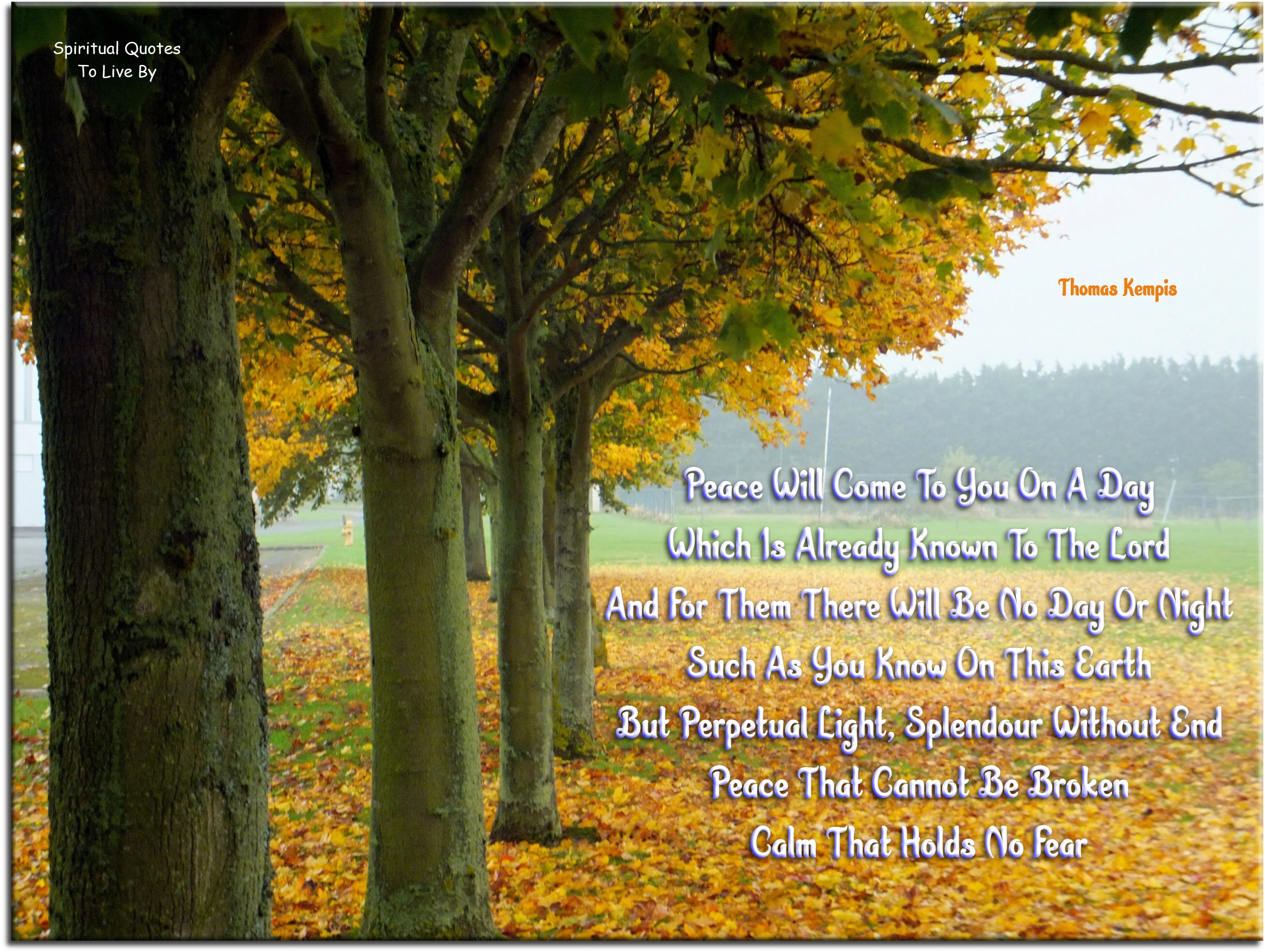 Thomas Kempis quote - Peace will come to you on a day which is already known to the Lord, and for them there will be no day or night such as you know on this Earth, but perpetual light, splendour without end, peace that cannot be broken, calm that holds no fear. - Spiritual Quotes To Live By