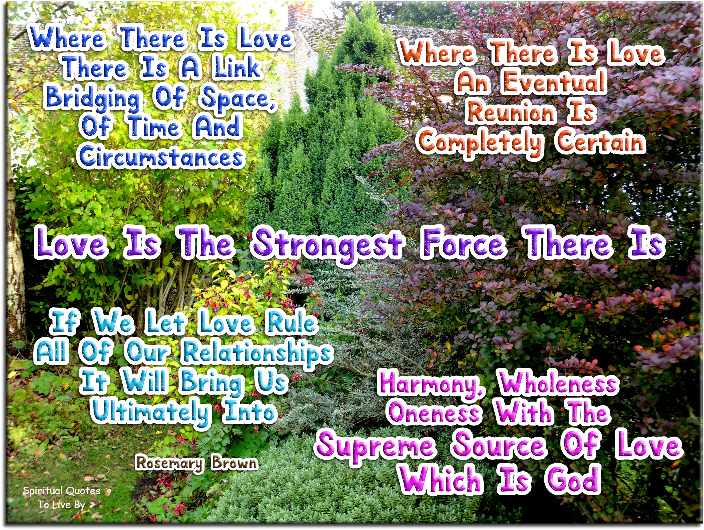 Rosemary Brown quote - Where there is love there is a link – bridging of space, of time and circumstances.  Where there is love, an eventual reunion is completely certain.   Love is the strongest force there is. If we let love rule all of our relationships it will bring us ultimately into harmony, and wholeness, and Oneness with the supreme source of love which is God. - Spiritual Quotes To Live By