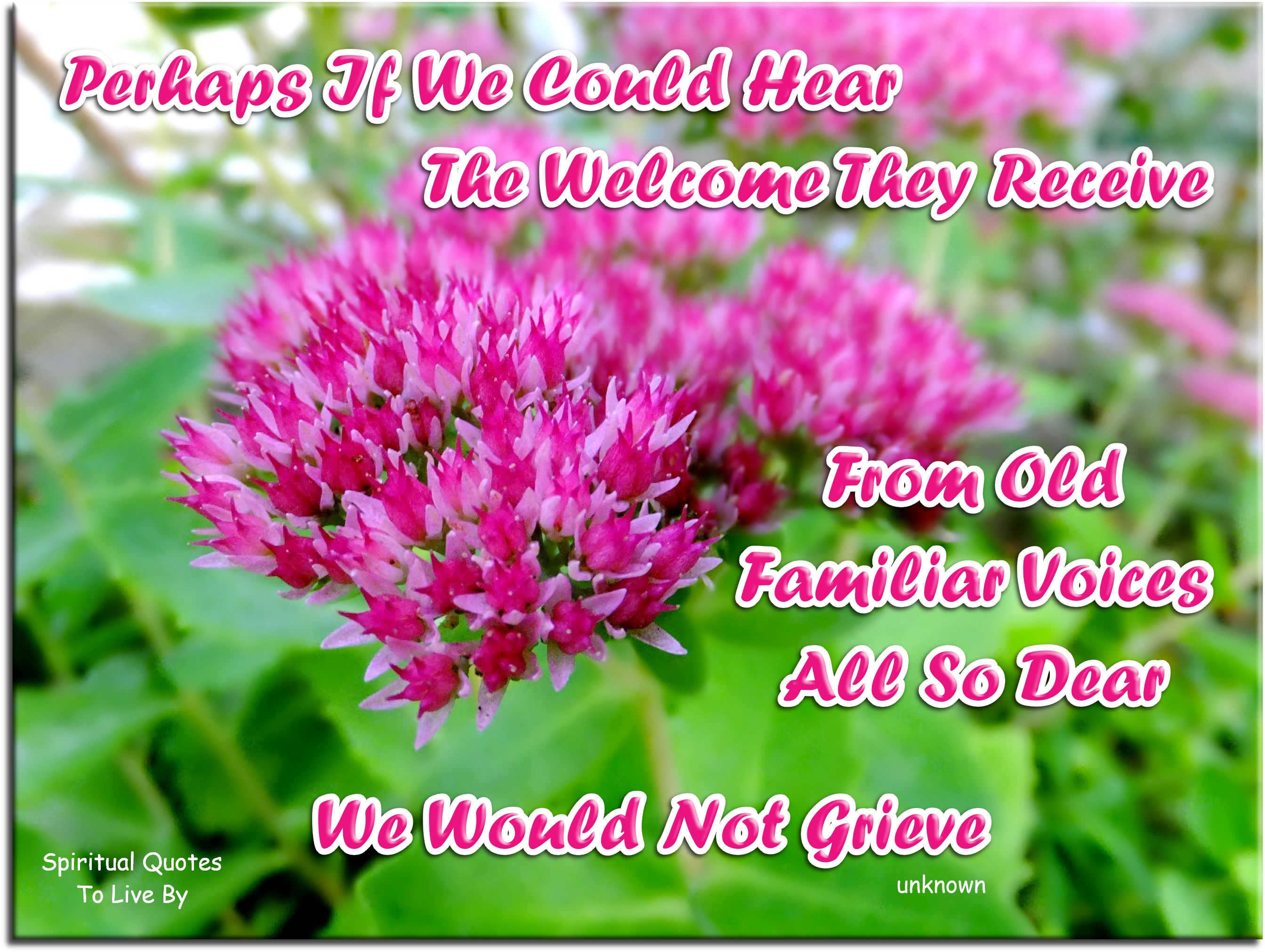 Perhaps if we could hear The welcome they receive From old familiar voices All so dear We would not grieve - Spiritual Quotes To Live By