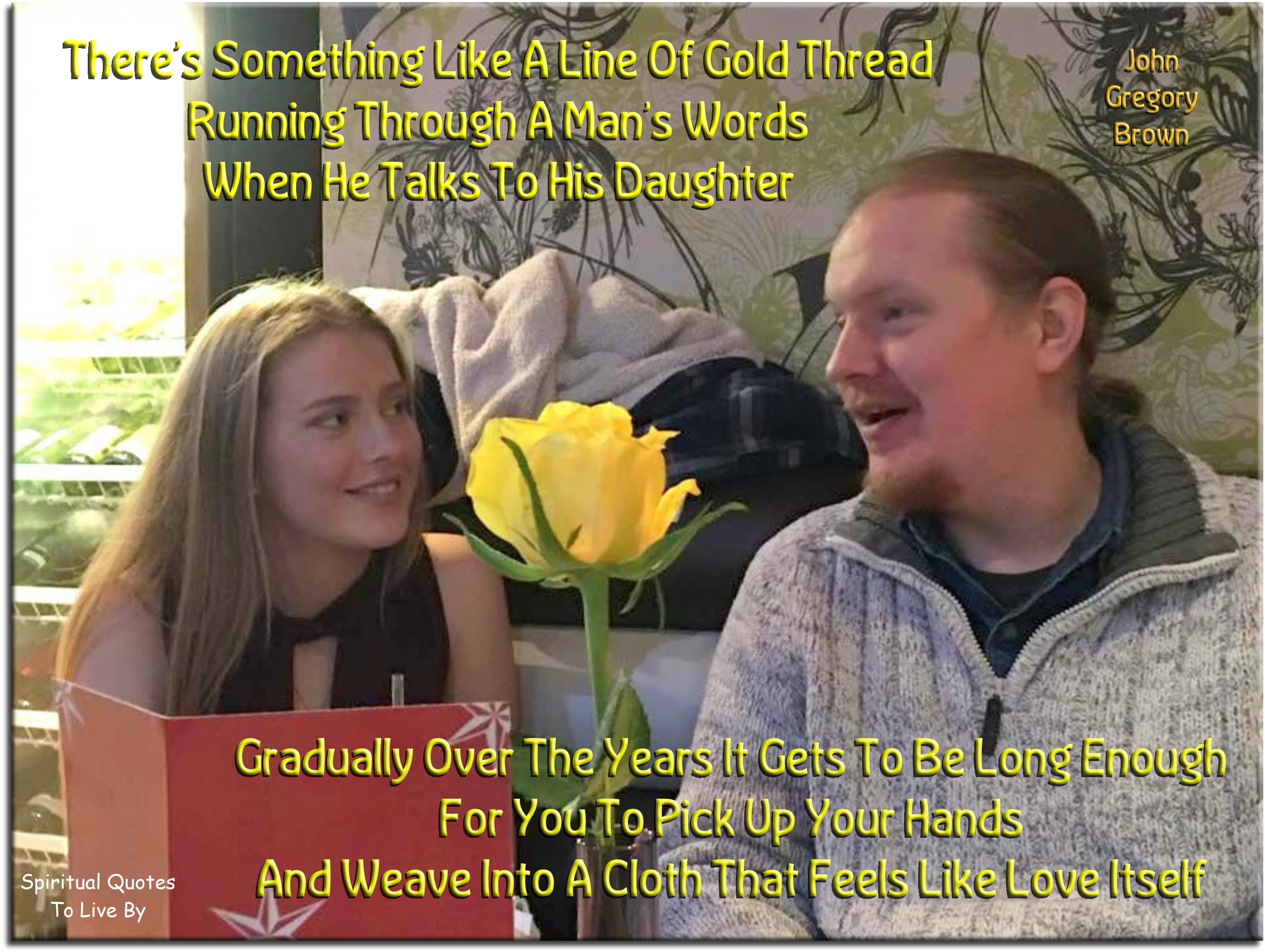 John Gregory Brown quote - There’s something like a line of gold thread running through a man’s words when he talks to his daughter. Gradually over the years it gets to be long enough for you to pick up your hands and weave into a cloth that feels like love itself. - Spiritual Quotes To Live By