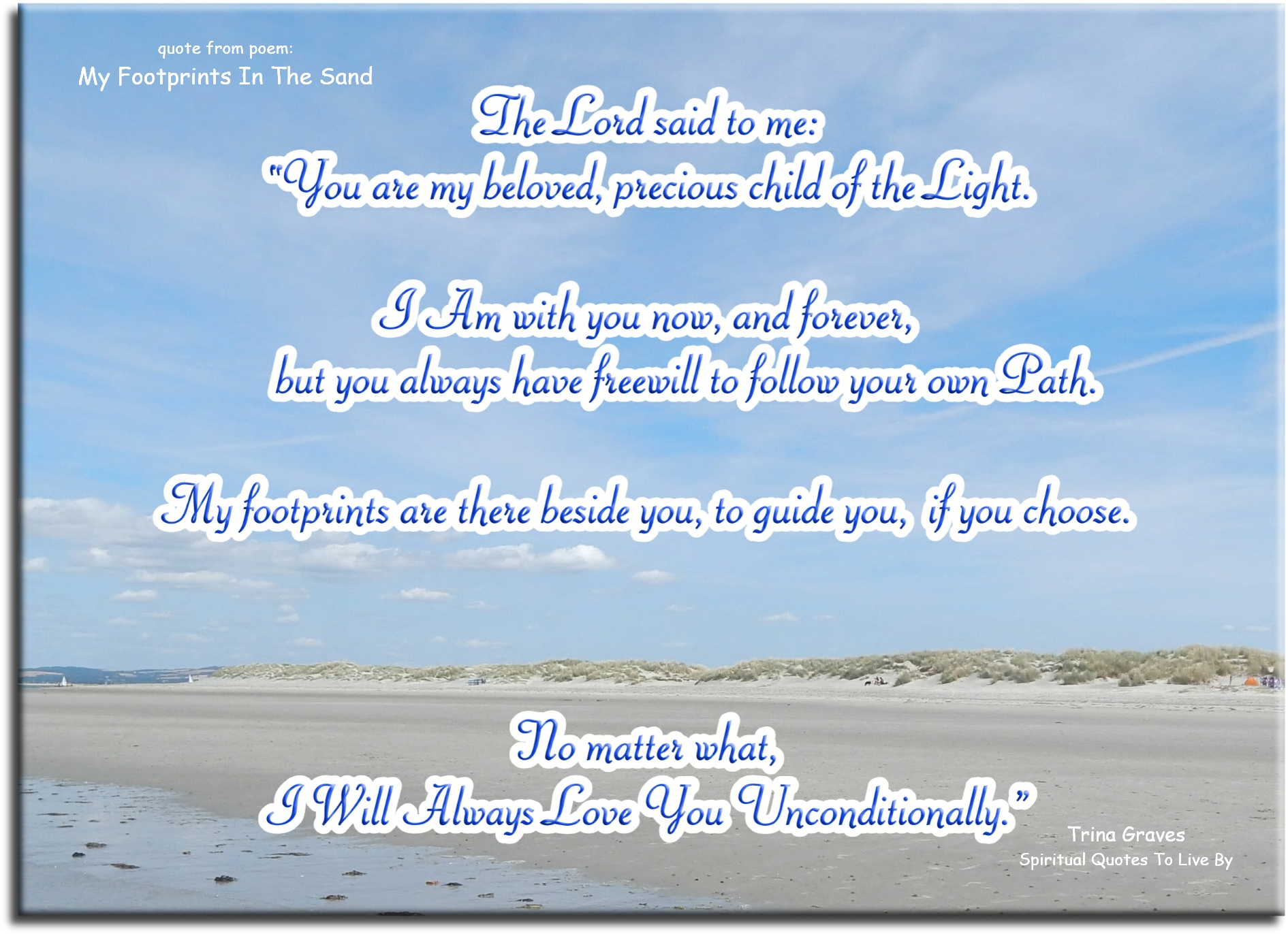 Trina Graves quote - The Lord said to me: “You are My Beloved, Precious child of the Light. I Am with you now, and forever, but you always have freewill to follow your own Path.  My footprints are there beside you, to guide you, if you choose.  No matter what: I Will Always Love You Unconditionally.” - Spiritual Quotes To Live By