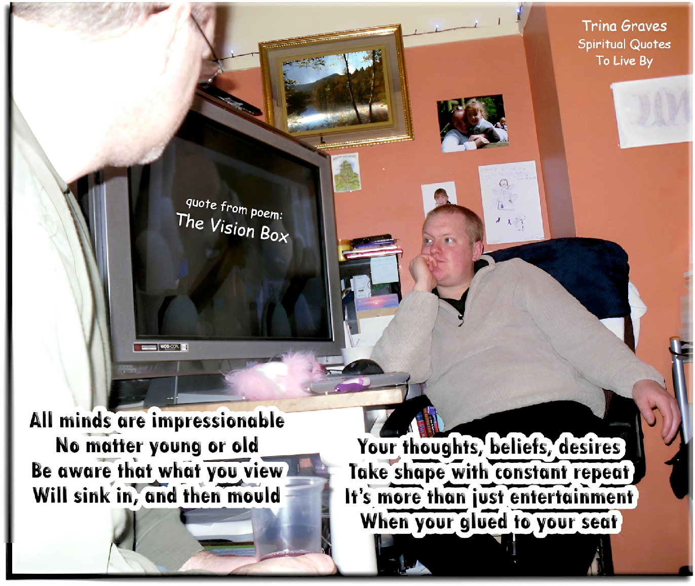 Trina Graves quote - All minds are impressionable, no matter young or old, be aware that what you view will sink in and then mould, your thoughts, beliefs, desires take shape with constant repeat, it's more than just entertainment when you're glued to your seat - Spiritual Quotes To Live By