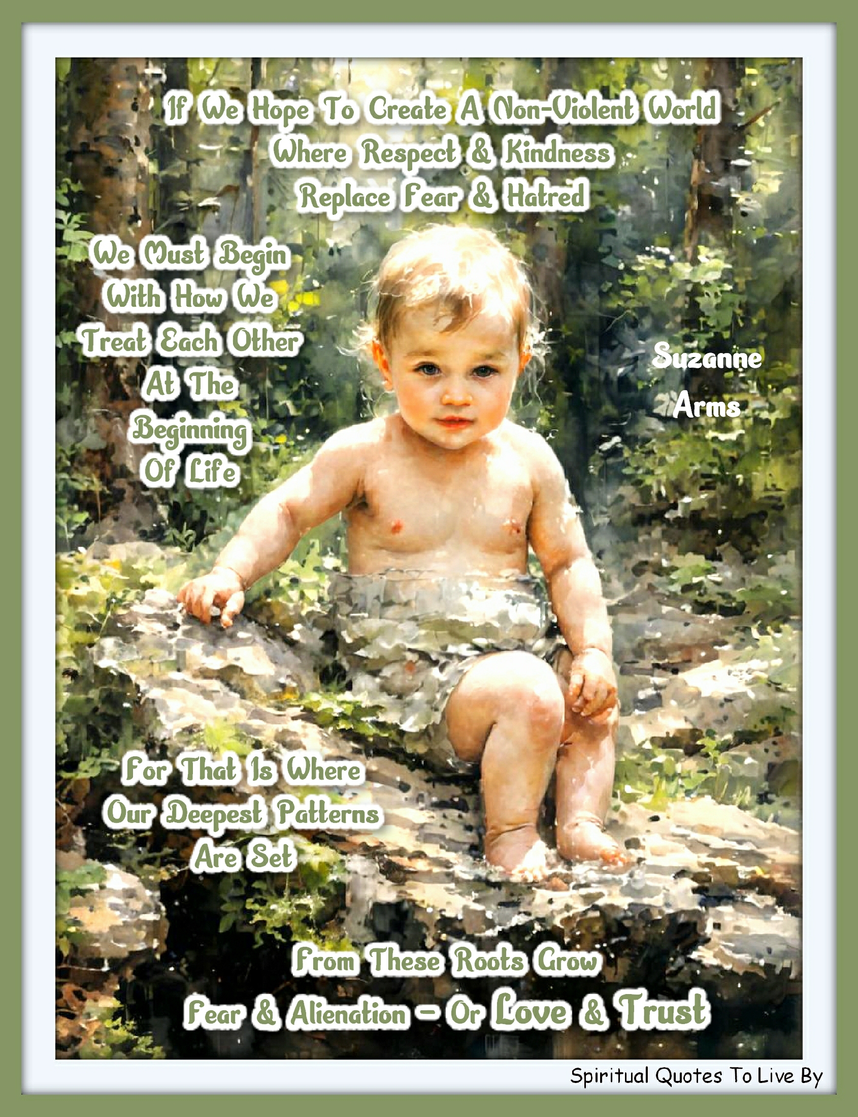 Suzanne Arms quote - If we hope to create a non-violent world where respect and kindness replace fear and hatred, we must begin with how we treat each other at the beginning of life. For that is where our deepest patterns are set. From these roots grow fear and alienation – or love and trust. - Spiritual Quotes To Live By