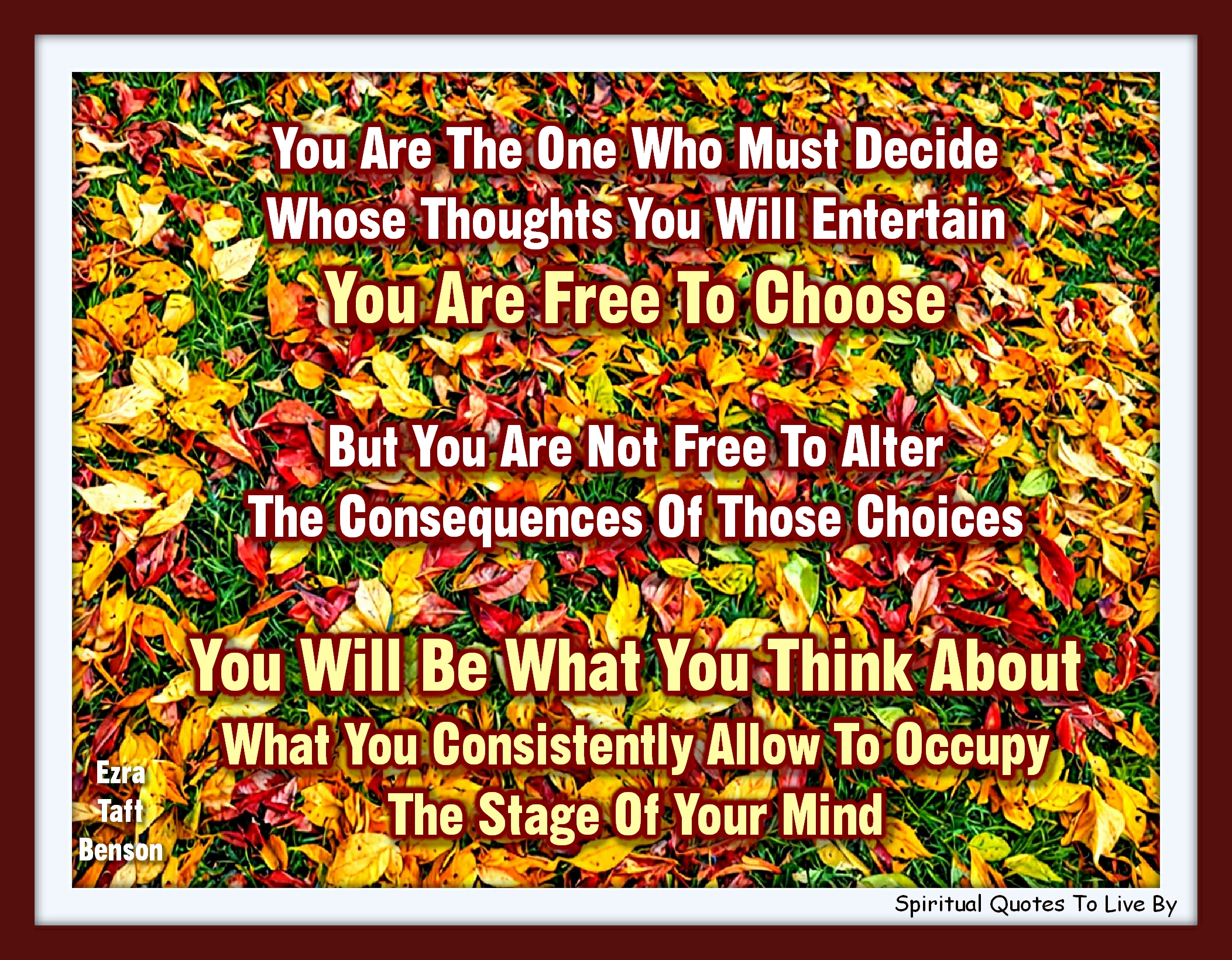 Ezra Taft Benson quote - You are the one who must decide whose thoughts you will entertain. You are free to choose, but you are not free to alter the consequences of those choices. You will be what you think about, what you consistently allow to occupy the stage of your mind. - Spiritual Quotes To Live By