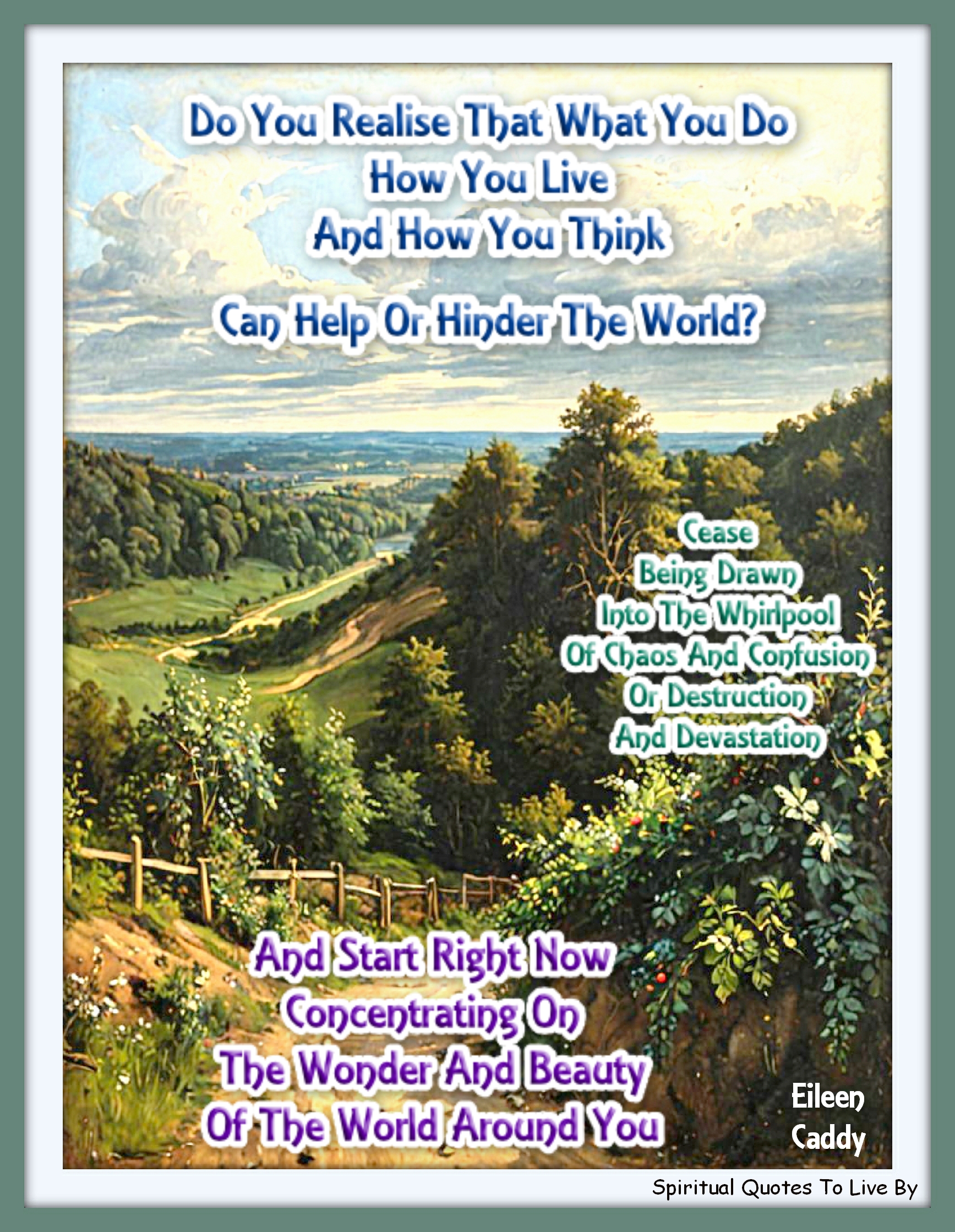 Eileen Caddy quote - Do you realise that what you do, how you live and how you think can help or hinder the world? Cease being drawn into the whirlpool of chaos and confusion, or destruction and devastation, and start right now concentrating on the wonder and beauty of the world around you.  - Spiritual Quotes To Live By