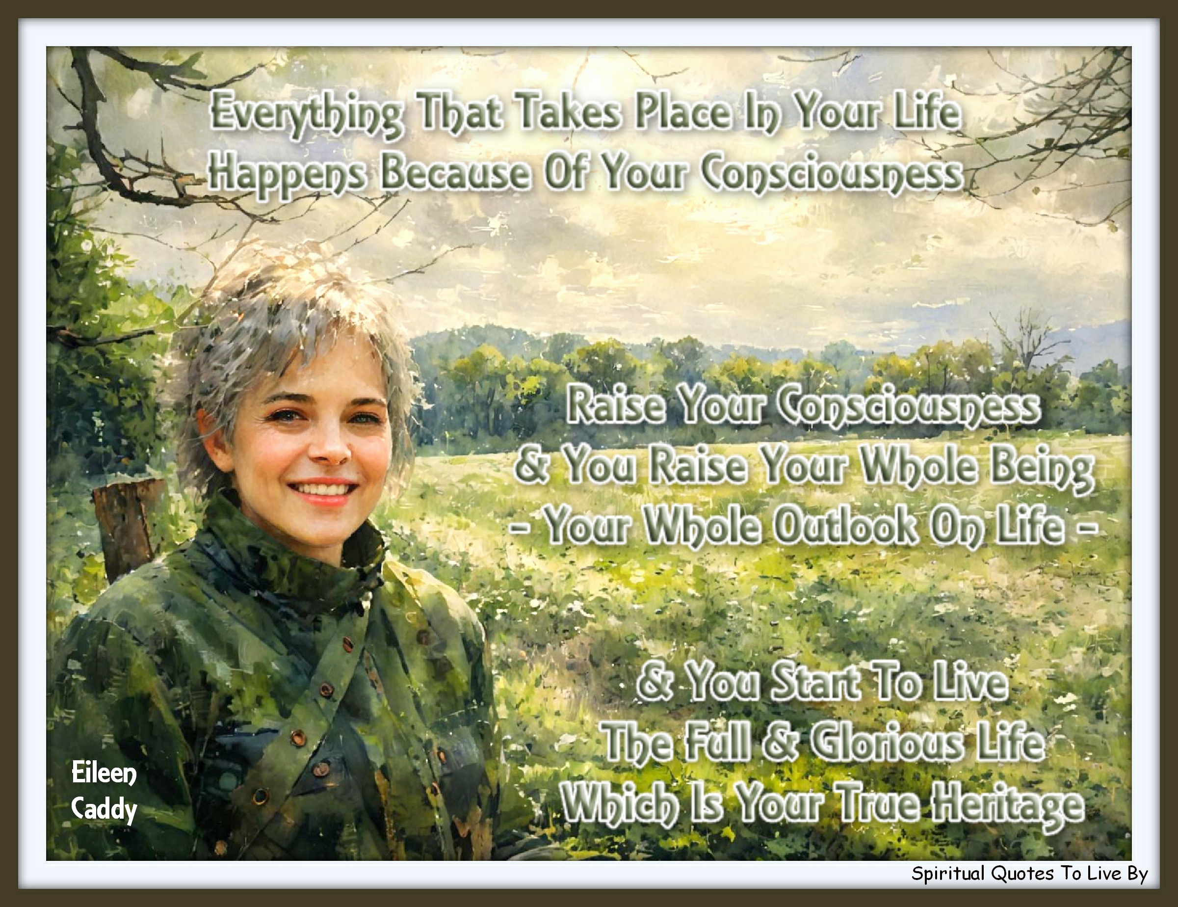 Eileen Caddy quote - Everything that takes place in your life happens because of your consciousness. Raise your consciousness and you raise your whole being, your whole outlook on life, and you start to live the full and glorious life which is your true heritage. - Spiritual Quotes To Live By