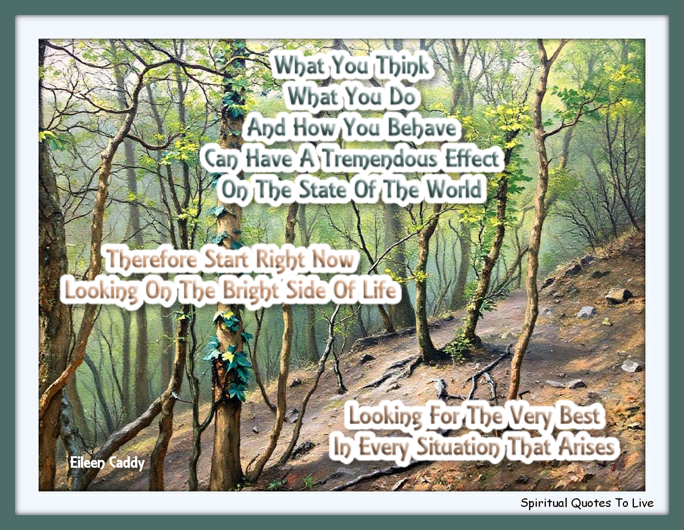 Eileen Caddy quote - What you think, what you do, and how you behave can have a tremendous effect on the state of the world. Therefore start right now looking on the bright side of life, looking for the very best in every situation that arises. - Spiritual Quotes To Live By