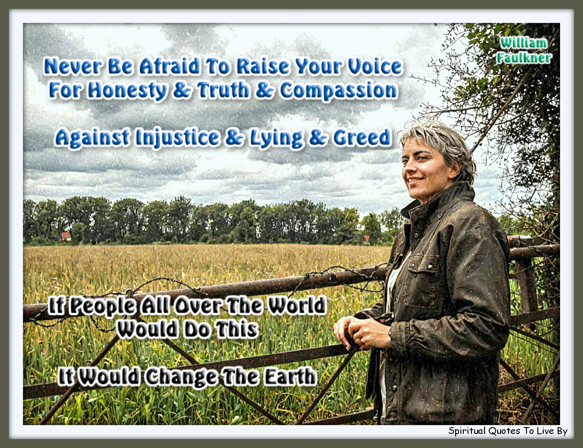 William Faulkner quote - Never be afraid to raise your voice for honesty and truth and compassion against injustice and lying and greed. If people all over the world would do this, it would change the Earth. - Spiritual Quotes To Live By