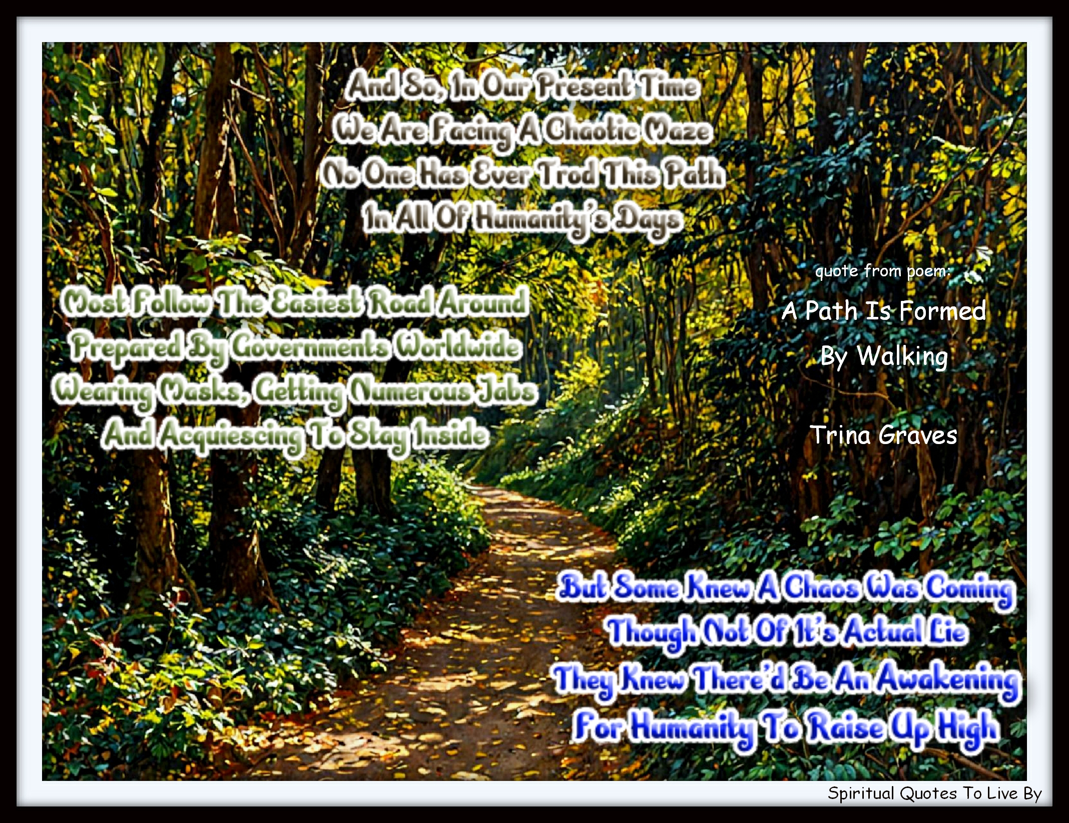 Trina Graves quote - And so, in our present time We are facing a chaotic maze No one has ever trod this path In all of humanity's days, Most follow the easiest road around Prepared by governments worldwide Wearing masks, getting numerous jabs And acquiescing to stay inside, But some knew a chaos was coming Though not of its actual lie They knew there'd be an Awakening For humanity to raise up high - Spiritual Quotes To Live By