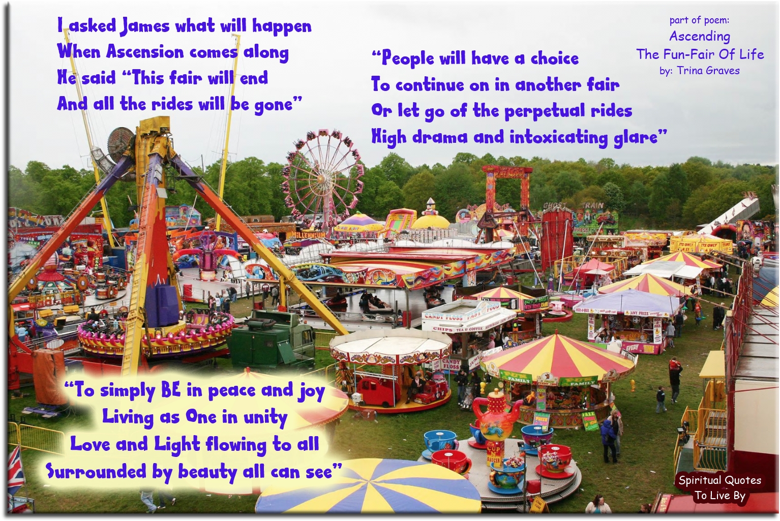 Trina Graves quote - I asked James what will happen When Ascension comes along He said “This fair will end And all the rides will be gone  People will have a choice To continue on, in another fair Or let go of the perpetual rides High drama and intoxicating glare  To simply BE in Peace and Joy Living as One in Unity Love and Light flowing to all Surrounded by beauty, all can see” - Spiritual Quotes To Live By