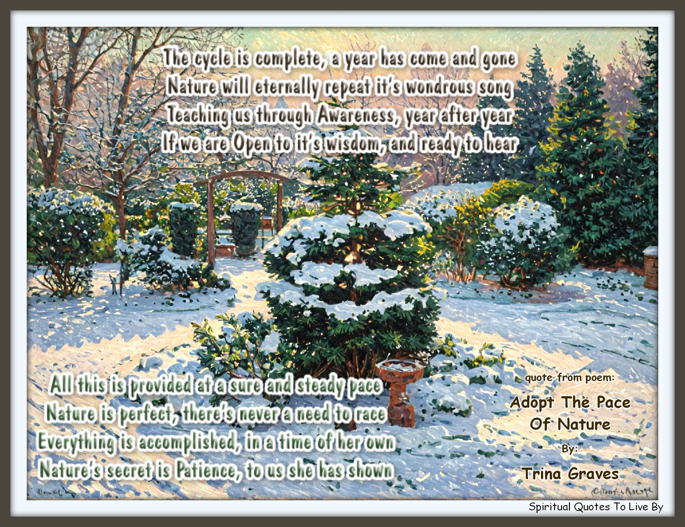 Trina Graves quote - The cycle is complete, a year has come and gone Nature will eternally repeat it’s wondrous song Teaching us through Awareness, year after year If we are Open to it’s wisdom, and ready to hear  All this is provided at a sure and steady pace Nature is perfect, there’s never a need to race Everything is accomplished, in a time of her own Nature’s secret is Patience, to us she has shown - Spiritual Quotes To Live By