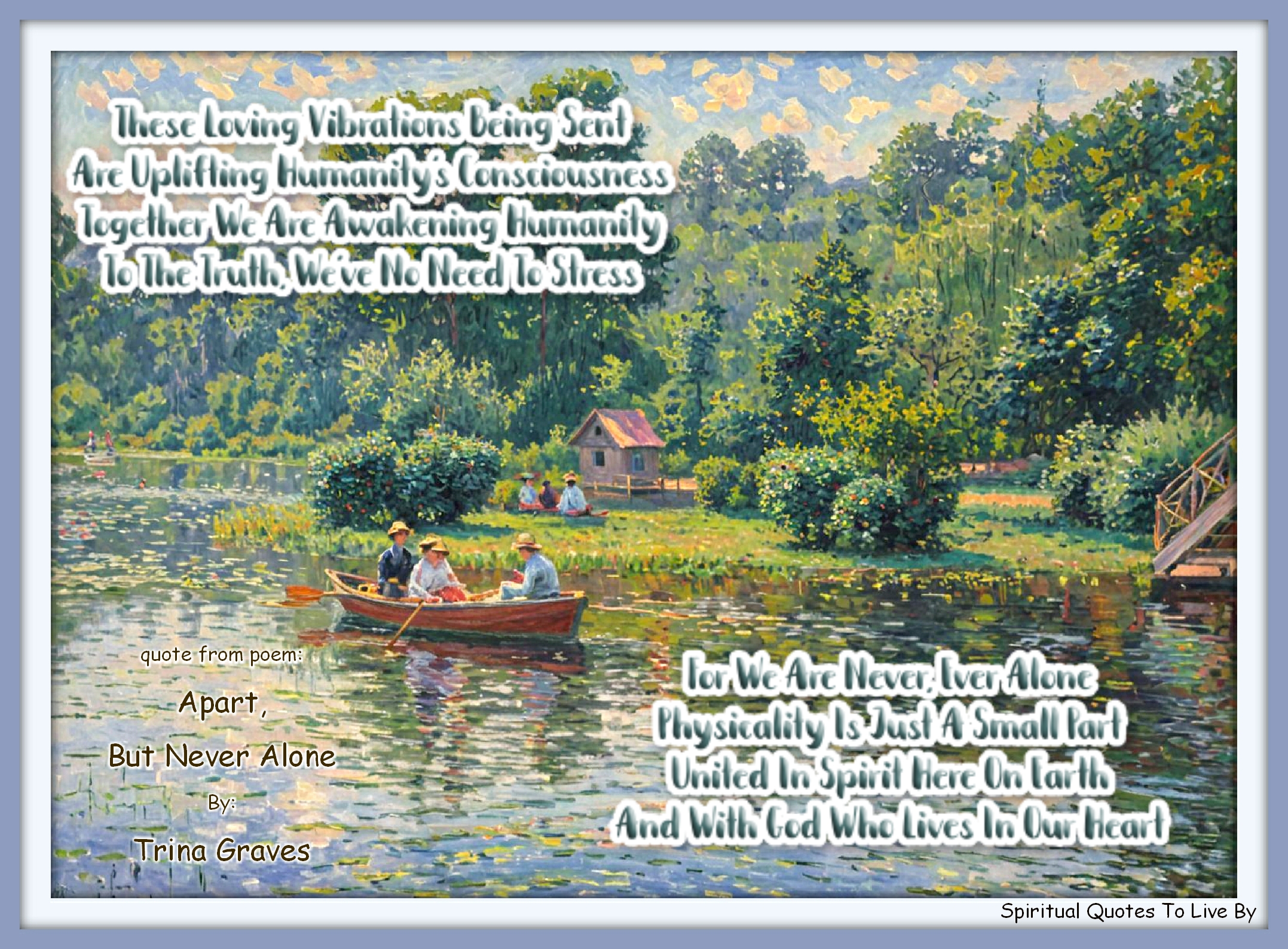 Trina Graves quote - These Loving vibrations being sent Are uplifting humanity’s consciousness Together we are Awakening humanity To the truth, we’ve no need to stress  For we are never, ever alone Physicality is just a small part United in Spirit here on Earth And with God who lives in our Heart - Spiritual Quotes To Live By