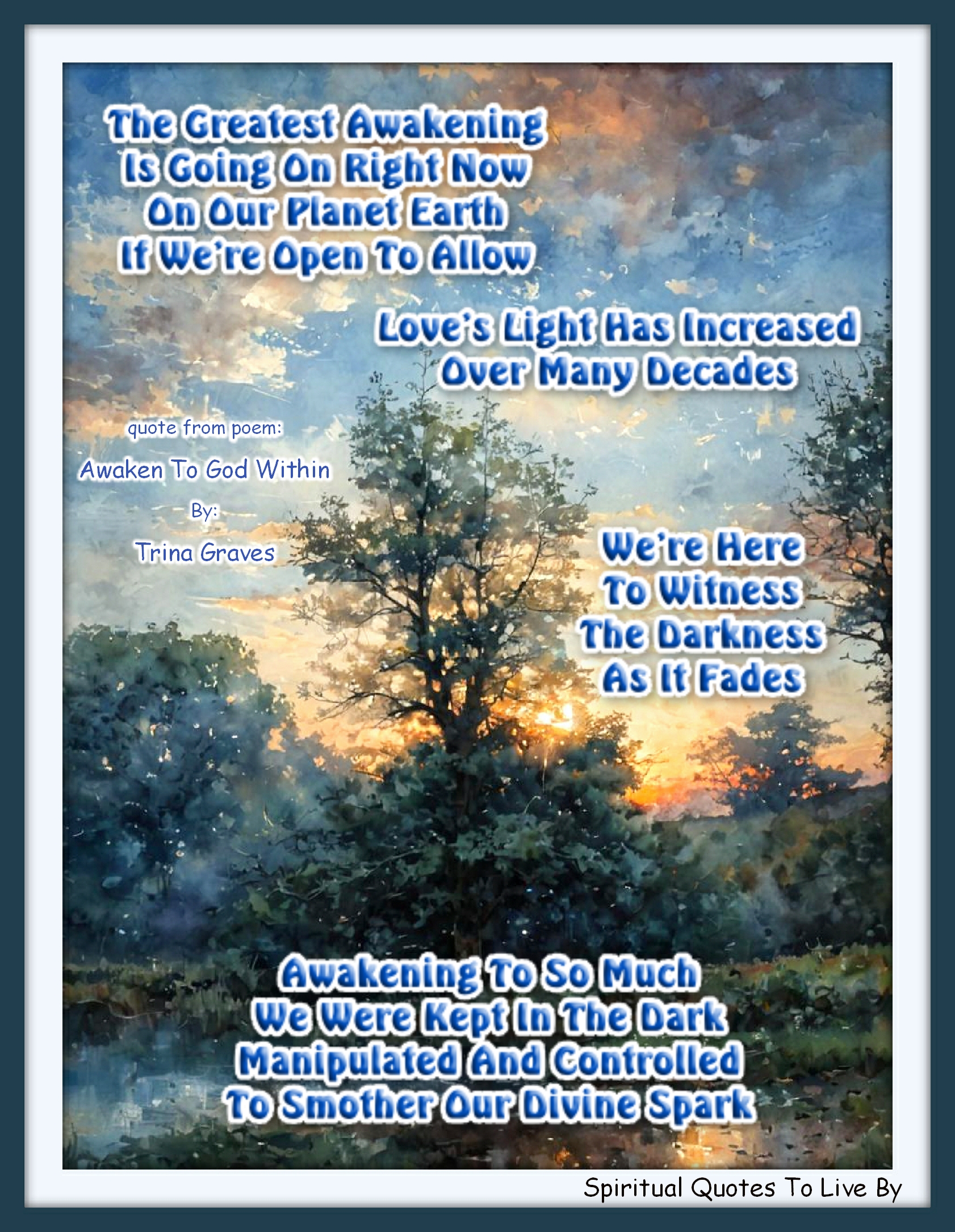 Trina Graves quote - The Greatest Awakening Is going on right now On our planet Earth If we’re open to allow  Love’s Light has increased Over many decades We’re here to witness The darkness as it fades  Awakening to so much We were kept in the dark Manipulated and controlled To smother our Divine Spark - Spiritual Quotes To Live By