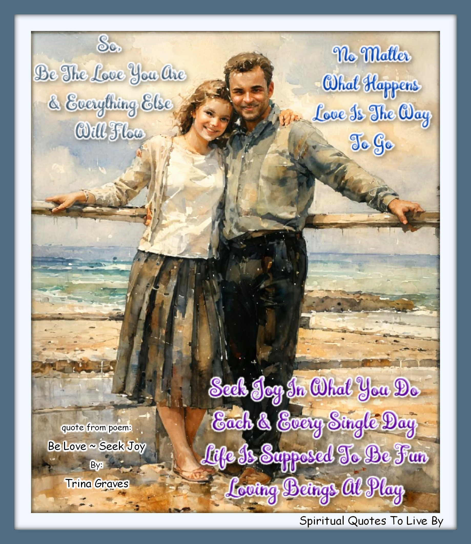 Trina Graves quote - So, Be the Love you are And everything else will flow No matter what happens Love is the way to go  Seek Joy in what you do Each and every single day Life is supposed to be fun Loving Beings at play - Spiritual Quotes To Live By