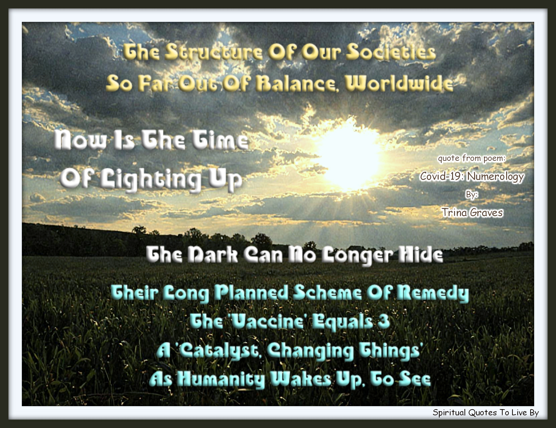 Trina Graves quote - The structure of our societies So far out of balance, worldwide Now is the time of Lighting Up The dark can no longer hide  Their long planned scheme of remedy The 'Vaccine' equals 3 A 'Catalyst, Changing Things' As humanity Wakes Up, to see - Spiritual Quotes To Live By