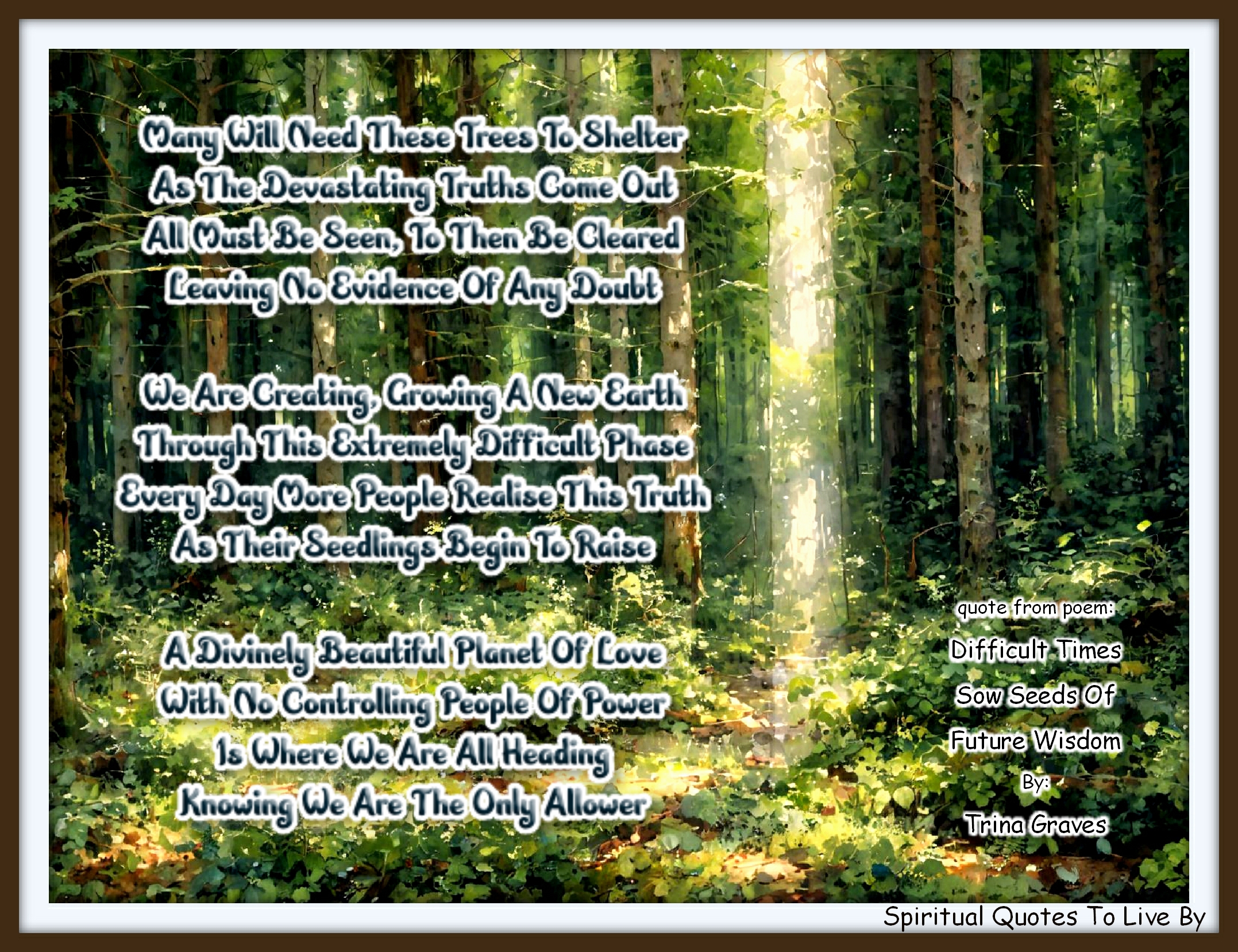 Trina Graves quote - Many will need these trees to shelter As the devastating truths come out All must be seen, to then be cleared Leaving no evidence of any doubt  We are creating, growing a New Earth Through this extremely difficult phase Every day more people realise this truth As their seedlings begin to raise  A Divinely beautiful planet of Love With no controlling people of power Is where we are all heading Knowing we are the only allower - Spiritual Quotes To Live By