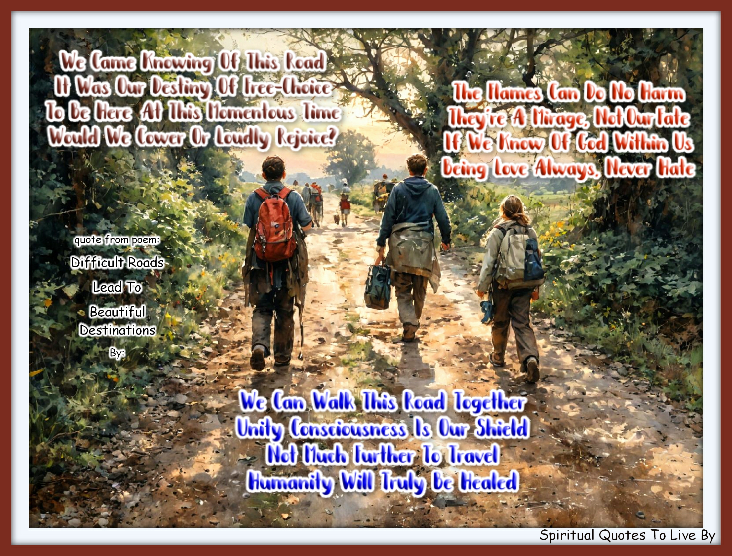 Trina Graves quote - We came Knowing of this road It was our destiny of free-choice To be here at this momentous time Would we cower or loudly rejoice?  The flames can do no harm They’re a mirage, not our fate If we Know of God within us BEing Love always, never hate  We can walk this road together Unity Consciousness is our shield Not much further to travel Humanity will truly be healed - Spiritual Quotes To Live By