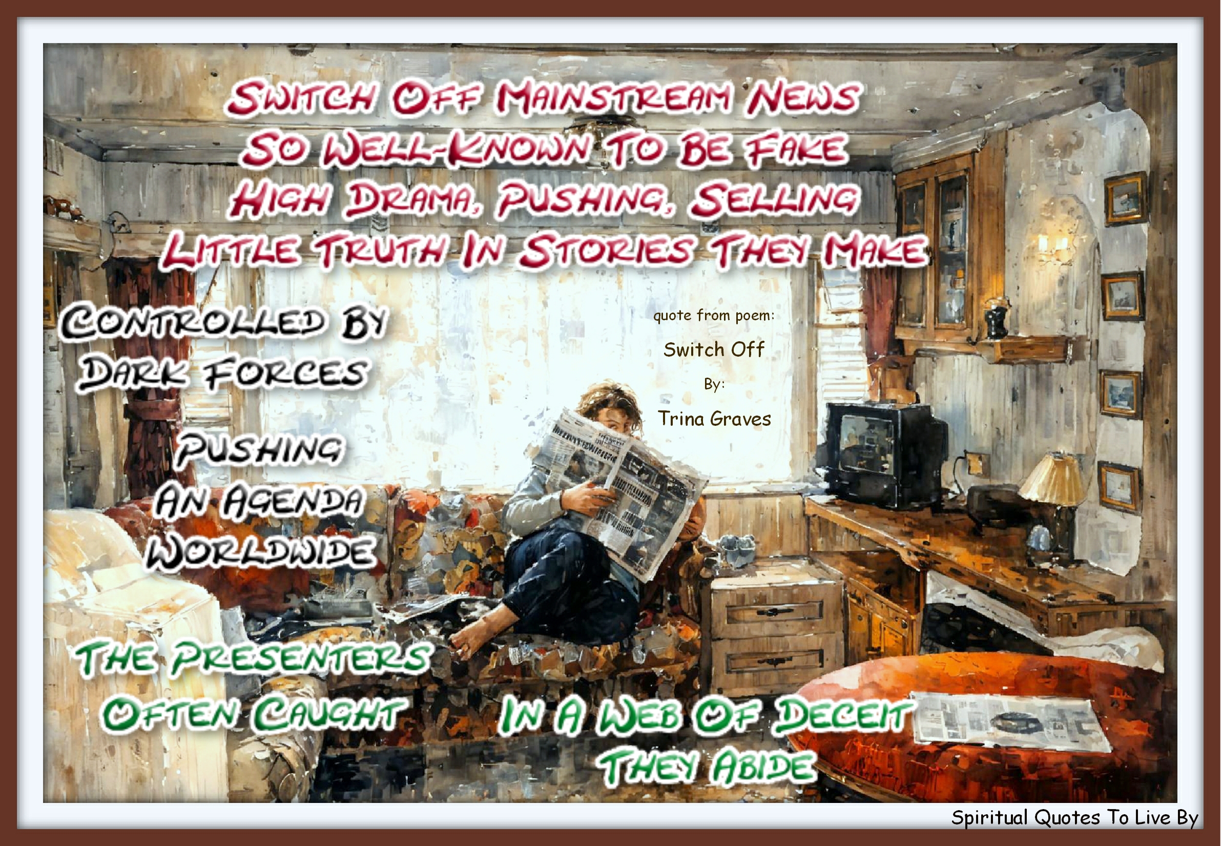 Trina Graves quote - Switch off mainstream news So well-known to be fake High drama, pushing, selling Little truth in stories they make  Controlled by dark forces Pushing an agenda worldwide The presenters often caught In a web of deceit they abide - Spiritual Quotes To Live By